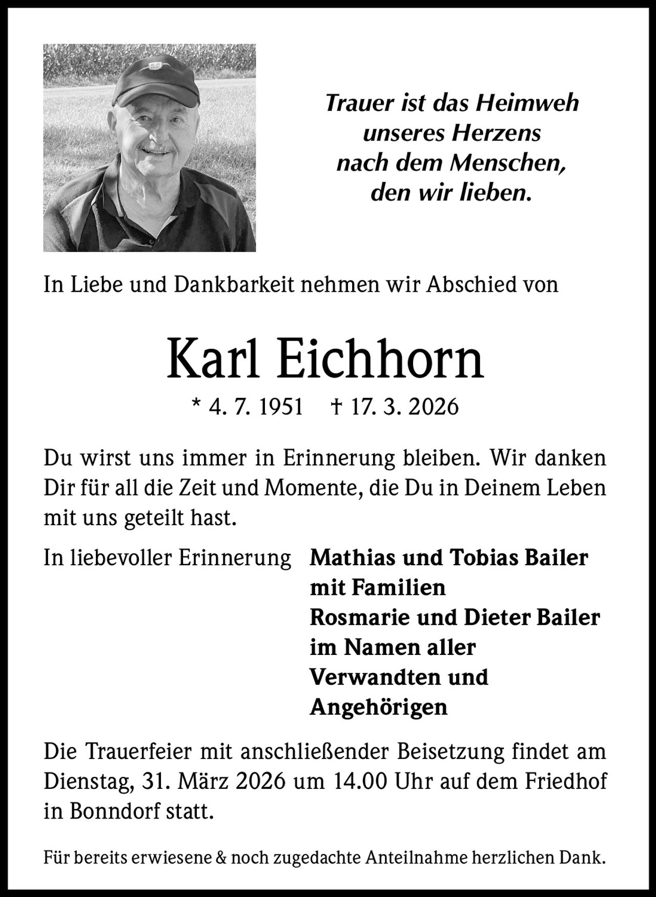 Trauer ist das Heimweh
unseres Herzens
nach dem Menschen,
den wir lieben.

In Liebe und Dankbarkeit nehmen wir Abschied von

Karl Eichhorn
* 4. 7. 1951

† 17. 3. 2026

Du wirst uns immer in Erinnerung bleiben. Wir danken
Dir für all die Zeit und Momente, die Du in Deinem Leben
mit uns geteilt hast.
In liebevoller Erinnerung Mathias und Tobias Bailer
mit Familien
Rosmarie und Dieter Bailer
im Namen aller
Verwandten und
Angehörigen
Die Trauerfeier mit anschließender Beisetzung findet am
Dienstag, 31. März 2026 um 14.00 Uhr auf dem Friedhof
in Bonndorf statt.
Für bereits erwiesene & noch zugedachte Anteilnahme herzlichen Dank.