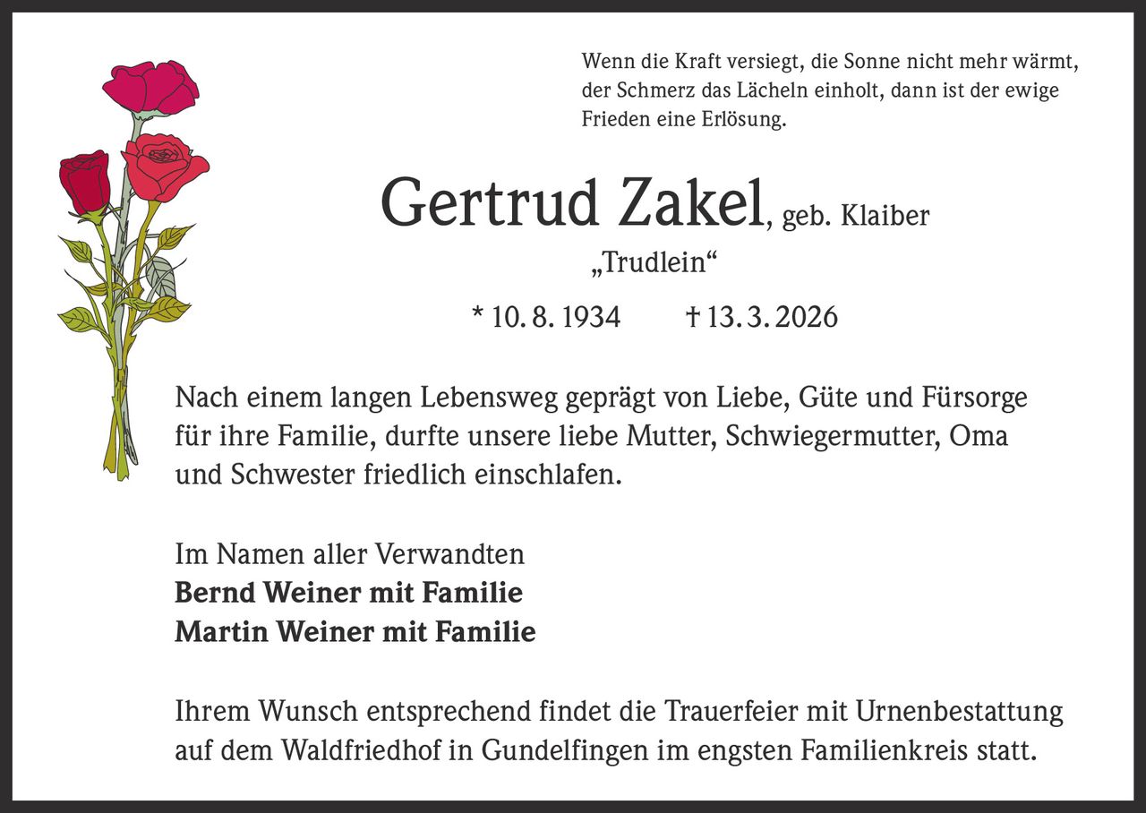 Wenn die Kraft versiegt, die Sonne nicht mehr wärmt,
der Schmerz das Lächeln einholt, dann ist der ewige
Frieden eine Erlösung.

Gertrud Zakel, geb. Klaiber
„Trudlein“
* 10. 8. 1934   † 13. 3. 2026
Nach einem langen Lebensweg geprägt von Liebe, Güte und Fürsorge
für ihre Familie, durfte unsere liebe Mutter, Schwiegermutter, Oma
und Schwester friedlich einschlafen.
Im Namen aller Verwandten
Bernd Weiner mit Familie
Martin Weiner mit Familie
Ihrem Wunsch entsprechend findet die Trauerfeier mit Urnenbestattung
auf dem Waldfriedhof in Gundelfingen im engsten Familienkreis statt.