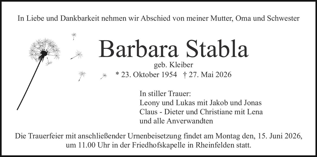 <p>geb. Kleiber</p><p>In Liebe und Dankbarkeit nehmen wir Abschied von meiner Mutter, Oma und Schwester</p><p><strong>Barbara Stabla</strong></p><p>geb. Kleiber</p><p>* 23. Oktober 1954 † 27. Mai 2026</p><p>In stiller Trauer:</p><p>Leony und Lukas mit Jakob und Jonas<br>Claus - Dieter und Christiane mit Lena<br>und alle Anverwandten</p><p>Die Trauerfeier mit anschließender Urnenbeisetzung findet am Montag den, 15. Juni 2026, um 11.00 Uhr in der Friedhofskapelle in Rheinfelden statt.</p>