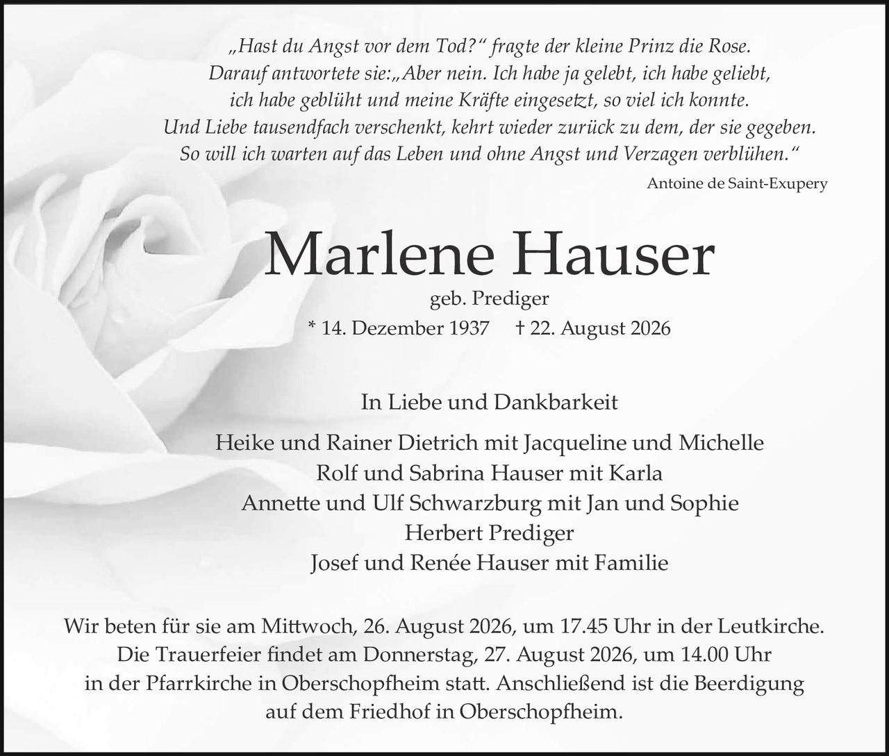 <p><i>"Hast du Angst vor dem Tod?" fragte der kleine Prinz die Rose. Darauf antwortete sie: „Aber nein. Ich habe ja gelebt, ich habe geliebt, ich habe geblüht und meine Kräfte eingesetzt, so viel ich konnte. Und Liebe tausendfach verschenkt, kehrt wieder zurück zu dem, der sie gegeben. So will ich warten auf das Leben und ohne Angst und Verzagen verblühen."</i></p>

<p>Antoine de Saint-Exupéry</p>

<p><strong>Marlene Hauser</strong><br>geb. Prediger<br>* 14. Dezember 1937 † 22. August 2026</p>

<p>In Liebe und Dankbarkeit<br>Heike und Rainer Dietrich mit Jacqueline und Michelle<br>Rolf und Sabrina Hauser mit Karla<br>Annette und Ulf Schwarzburg mit Jan und Sophie<br>Herbert Prediger<br>Josef und Renée Hauser mit Familie</p>

<p>Wir beten für sie am Mittwoch, 26. August 2026, um 17.45 Uhr in der Leutkirche. Die Trauerfeier findet am Donnerstag, 27. August 2026, um 14.00 Uhr in der Pfarrkirche in Oberschopfheim statt. Anschließend ist die Beerdigung auf dem Friedhof in Oberschopfheim.</p>