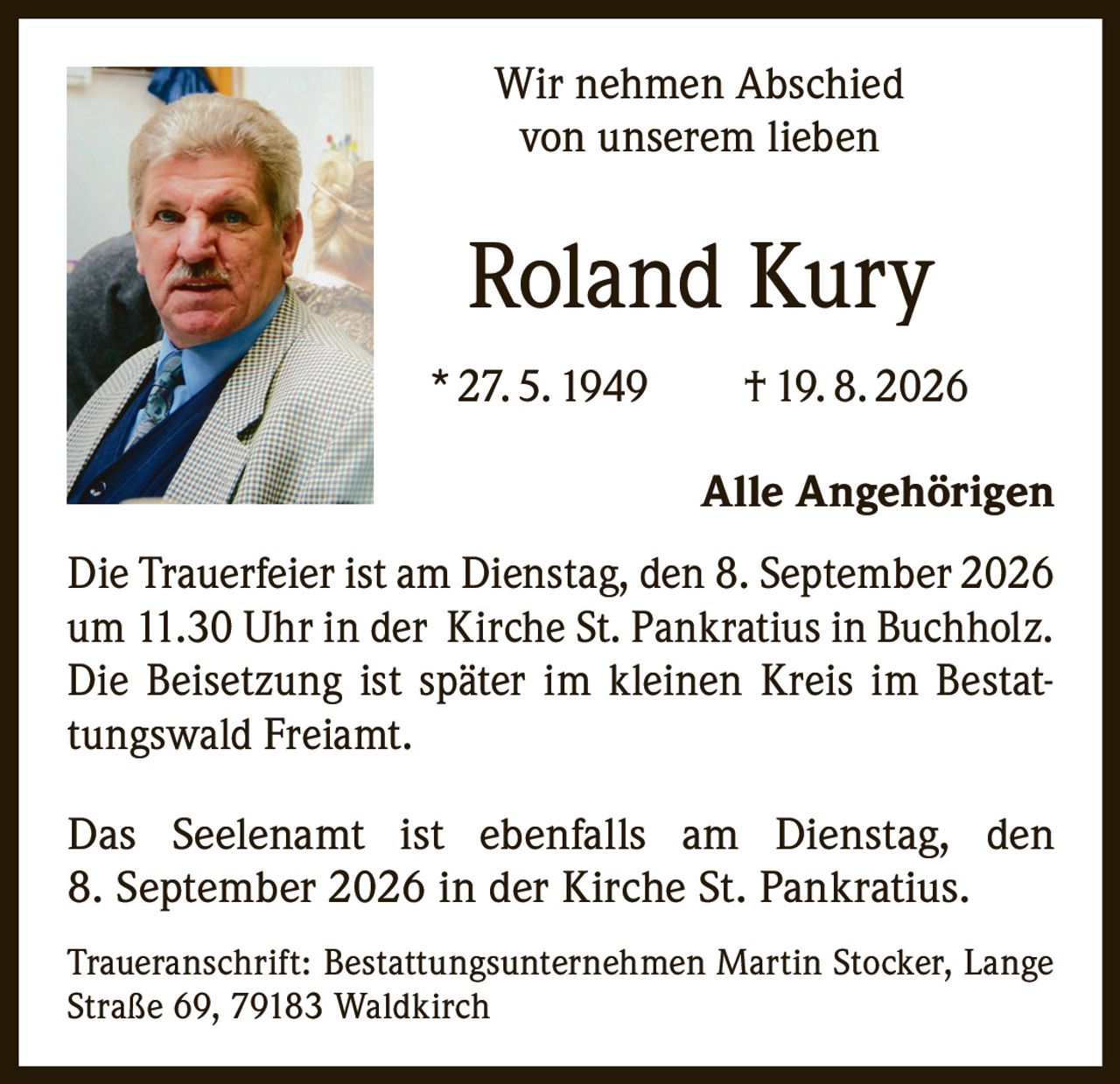 <p>Wir nehmen Abschied von unserem lieben</p>
<p><strong>Roland Kury</strong></p>
<p>* 27. 5. 1949 † 19. 8. 2026</p>
<p>Alle Angehörigen</p>
<p>Die Trauerfeier ist am Dienstag, den 8. September 2026 um 11.30 Uhr in der Kirche St. Pankratius in Buchholz. Die Beisetzung ist später im kleinen Kreis im Bestattungswald Freiamt.</p>
<p>Das Seelenamt ist ebenfalls am Dienstag, den 8. September 2026 in der Kirche St. Pankratius.</p>
<p>Traueranschrift: Bestattungsunternehmen Martin Stocker, Lange Straße 69, 79183 Waldkirch</p>