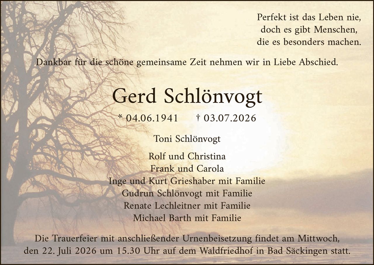 <p><i>Perfekt ist das Leben nie, doch es gibt Menschen, die es besonders machen.</i></p><p>Dankbar für die schöne gemeinsame <i>Zeit</i> nehmen wir in Liebe Abschied.</p><p><strong>Gerd Schlönvogt</strong><br>* 04.06.1941 † 03.07.2026</p><p>Toni Schlönvogt<br><br>Rolf und Christina<br>Frank und Carola<br>Inge und Kurt Grieshaber mit Familie<br>Gudrun Schlönvogt mit Familie<br>Renate Lechleitner mit Familie<br>Michael Barth mit Familie</p><p>Die Trauerfeier mit anschließender Urnenbeisetzung findet am Mittwoch, den 22. Juli 2026 um 15.30 Uhr auf dem Waldfriedhof in Bad Säckingen statt.</p>