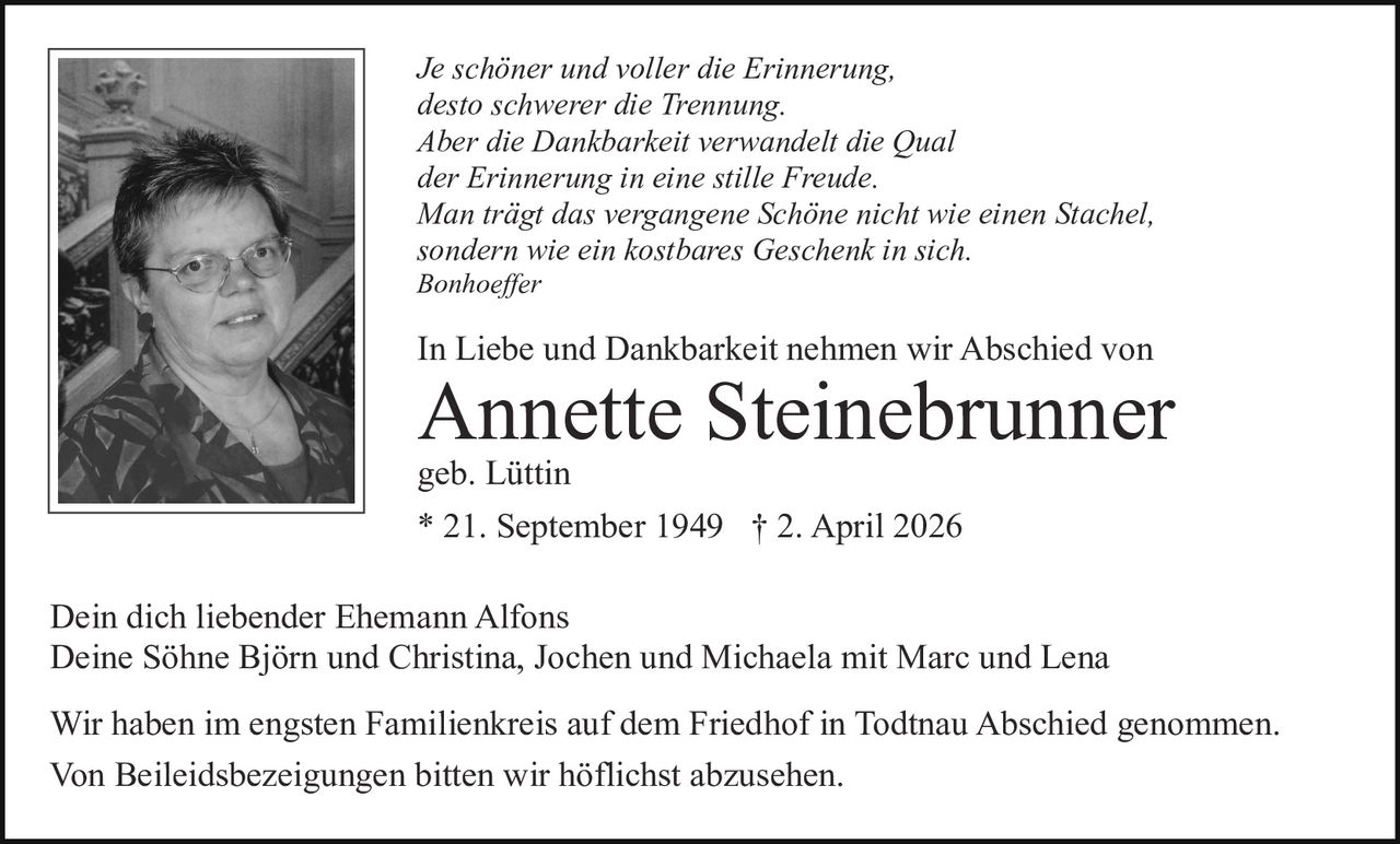 Je schöner und voller die Erinnerung,
desto schwerer die Trennung.
Aber die Dankbarkeit verwandelt die Qual
der Erinnerung in eine stille Freude.
Man trägt das vergangene Schöne nicht wie einen Stachel,
sondern wie ein kostbares Geschenk in sich.
Bonhoeffer

In Liebe und Dankbarkeit nehmen wir Abschied von

Annette Steinebrunner
geb. Lüttin
* 21. September 1949 † 2. April 2026

Dein dich liebender Ehemann Alfons
Deine Söhne Björn und Christina, Jochen und Michaela mit Marc und Lena
Wir haben im engsten Familienkreis auf dem Friedhof in Todtnau Abschied genommen.
Von Beileidsbezeigungen bitten wir höflichst abzusehen.