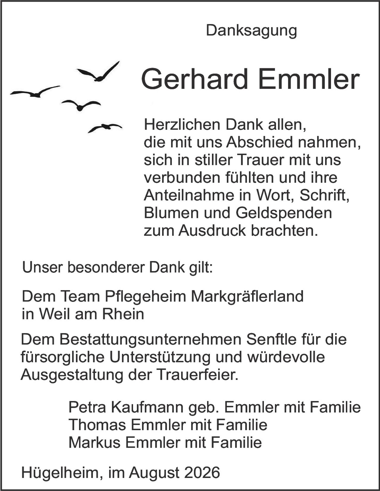 <p><strong>Danksagung</strong></p>

<p><strong>Gerhard Emmler</strong></p>

<p>Herzlichen Dank allen, die mit uns Abschied nahmen, sich in stiller Trauer mit uns verbunden fühlten und ihre Anteilnahme in Wort, Schrift, Blumen und Geldspenden zum Ausdruck brachten.</p>

<p><strong>Unser besonderer Dank gilt:</strong></p>

<p>Dem Team Pflegeheim Markgräflerland in Weil am Rhein</p>

<p>Dem Bestattungsunternehmen Senftle für die fürsorgliche Unterstützung und würdevolle Ausgestaltung der Trauerfeier.</p>

<p>Petra Kaufmann geb. Emmler mit Familie<br>Thomas Emmler mit Familie<br>Markus Emmler mit Familie</p>

<p>Hügelheim, im August 2026</p>