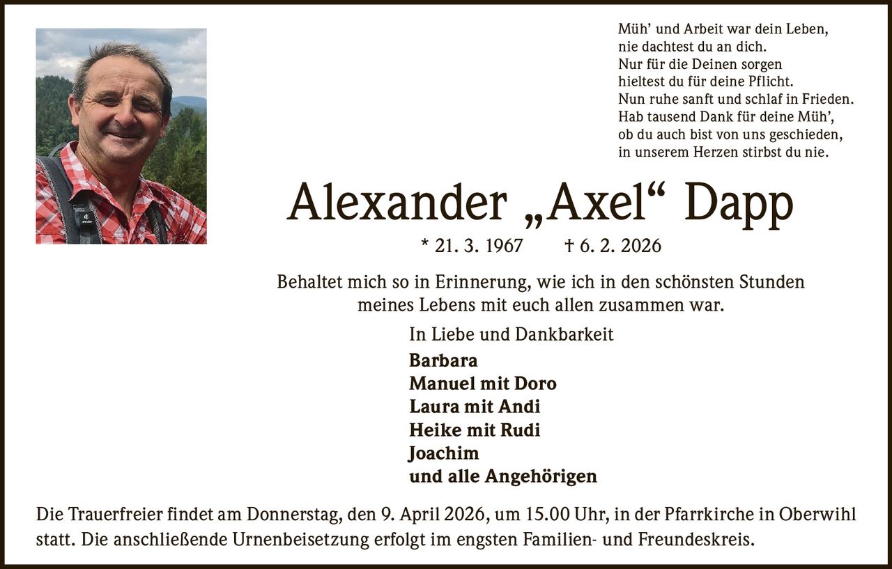 Müh’ und Arbeit war dein Leben,
nie dachtest du an dich.
Nur für die Deinen sorgen
hieltest du für deine Pflicht.
Nun ruhe sanft und schlaf in Frieden.
Hab tausend Dank für deine Müh’,
ob du auch bist von uns geschieden,
in unserem Herzen stirbst du nie.

Alexander „Axel“ Dapp
* 21. 3. 1967   † 6. 2. 2026
Behaltet mich so in Erinnerung, wie ich in den schönsten Stunden
meines Lebens mit euch allen zusammen war.
In Liebe und Dankbarkeit
Barbara
Manuel mit Doro
Laura mit Andi
Heike mit Rudi
Joachim
und alle Angehörigen
Die Trauerfreier findet am Donnerstag, den 9. April 2026, um 15.00 Uhr, in der Pfarrkirche in Oberwihl
statt. Die anschließende Urnenbeisetzung erfolgt im engsten Familien- und Freundeskreis.