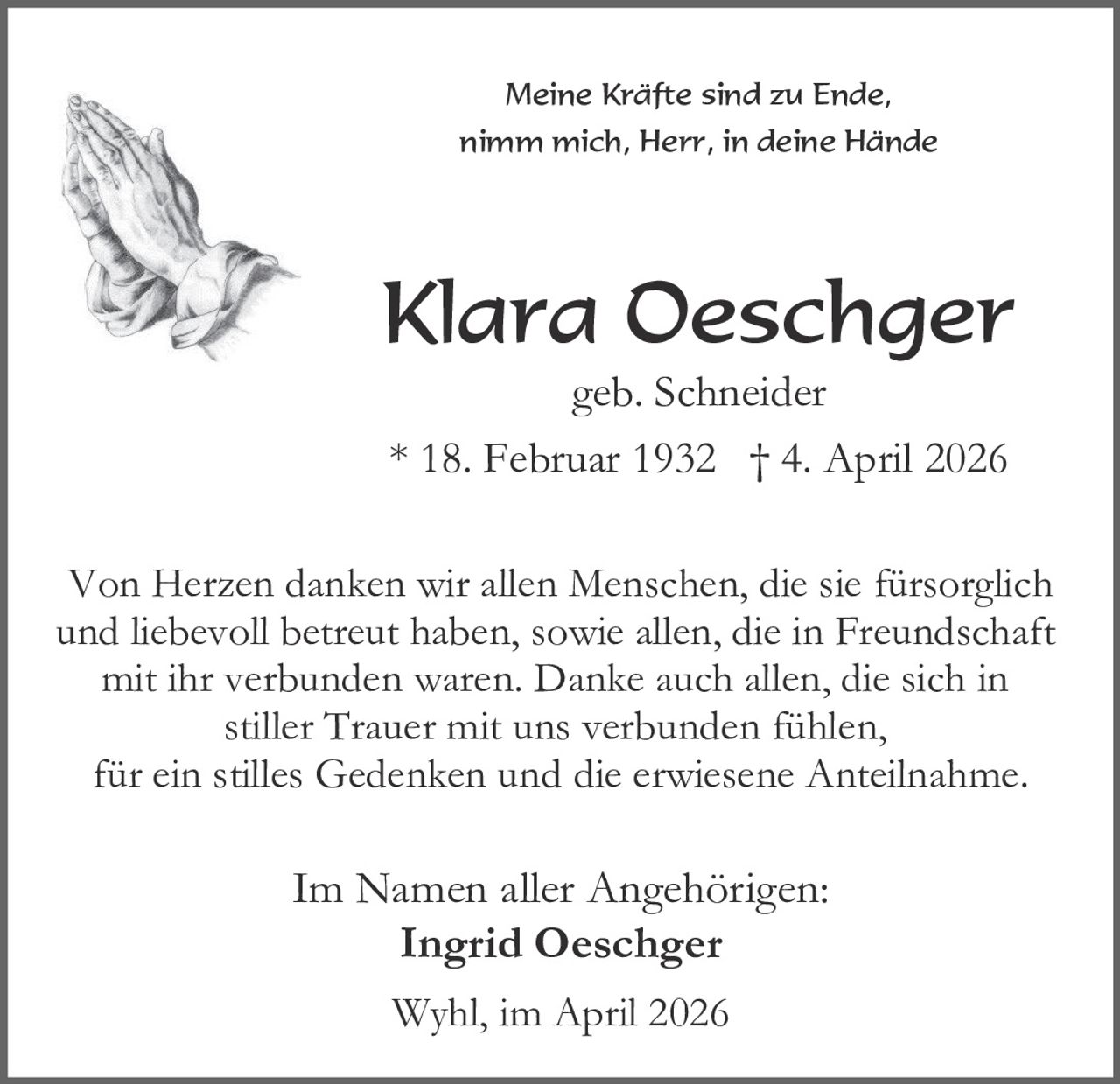 Meine Kräfte sind zu Ende,
nimm mich, Herr, in deine Hände

Klara Oeschger
geb. Schneider
* 18. Februar 1932 † 4. April 2026

Von Herzen danken wir allen Menschen, die sie fürsorglich
und liebevoll betreut haben, sowie allen, die in Freundschaft
mit ihr verbunden waren. Danke auch allen, die sich in
stiller Trauer mit uns verbunden fühlen,
für ein stilles Gedenken und die erwiesene Anteilnahme.

Im Namen aller Angehörigen:
Ingrid Oeschger
Wyhl, im April 2026