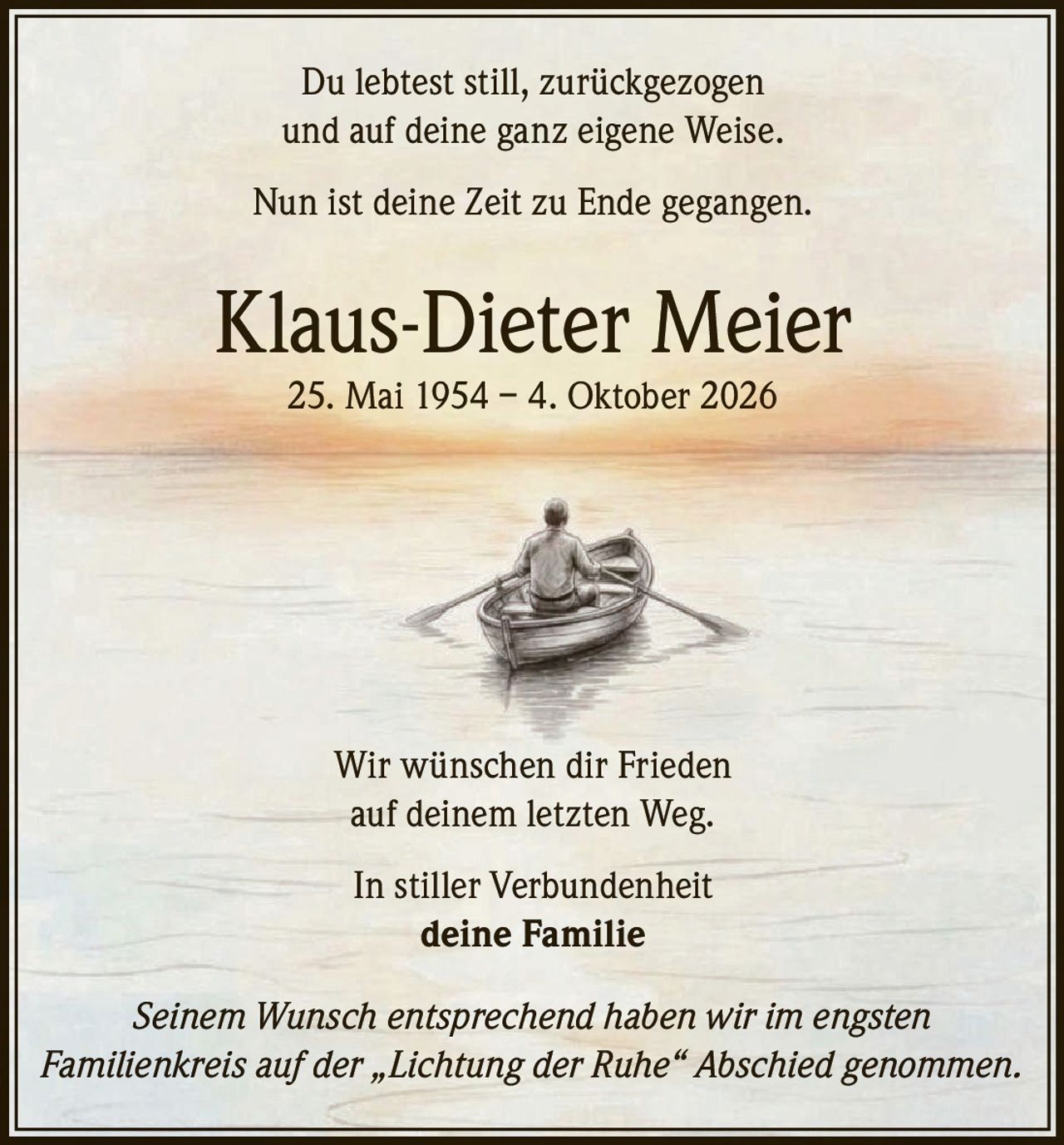 <p>Du lebtest still, zurückgezogen und auf deine ganz eigene Weise.</p><p>Nun ist deine Zeit zu Ende gegangen.</p><p><strong>Klaus-Dieter Meier</strong><br>25. Mai 1954 – 4. Oktober 2026</p><p>Wir wünschen dir Frieden auf deinem letzten Weg.</p><p>In stiller Verbundenheit<br><strong>deine Familie</strong></p><p><i>Seinem Wunsch entsprechend haben wir im engsten Familienkreis auf der „Lichtung der Ruhe" Abschied genommen.</i></p>