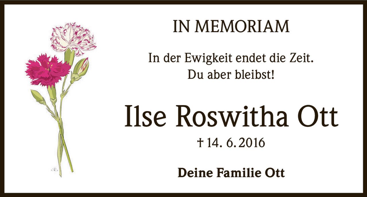 <p><strong>IN MEMORIAM</strong></p><p>In der Ewigkeit endet die Zeit.<br>Du aber bleibst!</p><p><strong>Ilse Roswitha Ott</strong><br>† 14. 6. 2016</p><p>Deine Familie Ott</p>