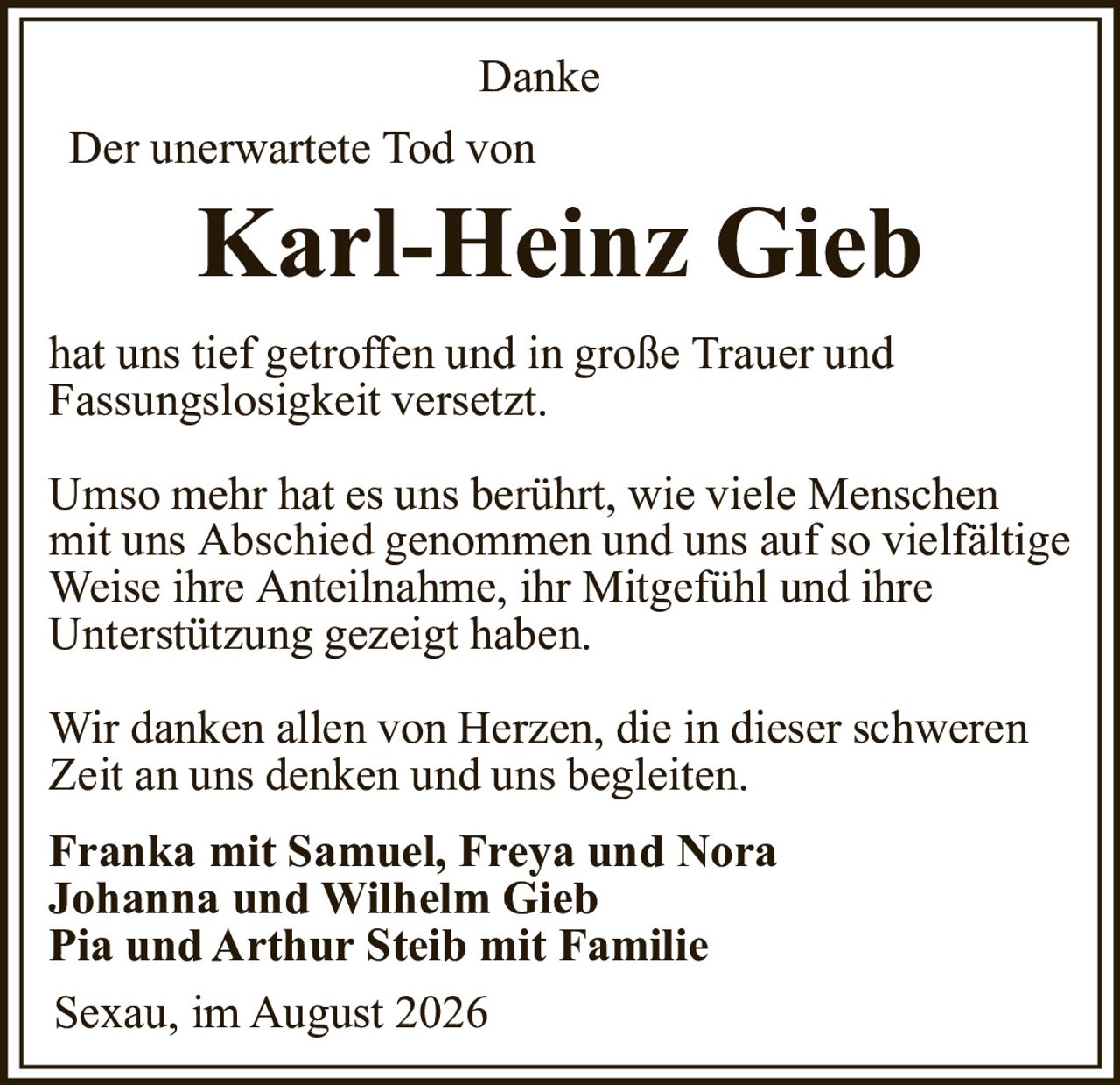 <p><strong>Danke</strong></p><p>Der unerwartete Tod von</p><p><strong>Karl-Heinz Gieb</strong></p><p>hat uns tief getroffen und in große Trauer und Fassungslosigkeit versetzt.</p><p>Umso mehr hat es uns berührt, wie viele Menschen mit uns Abschied genommen und uns auf so vielfältige Weise ihre Anteilnahme, ihr Mitgefühl und ihre Unterstützung gezeigt haben.</p><p>Wir danken allen von Herzen, die in dieser schweren Zeit an uns denken und uns begleiten.</p><p><strong>Franka mit Samuel, Freya und Nora<br>Johanna und Wilhelm Gieb<br>Pia und Arthur Steib mit Familie</strong></p><p>Sexau, im August 2026</p>