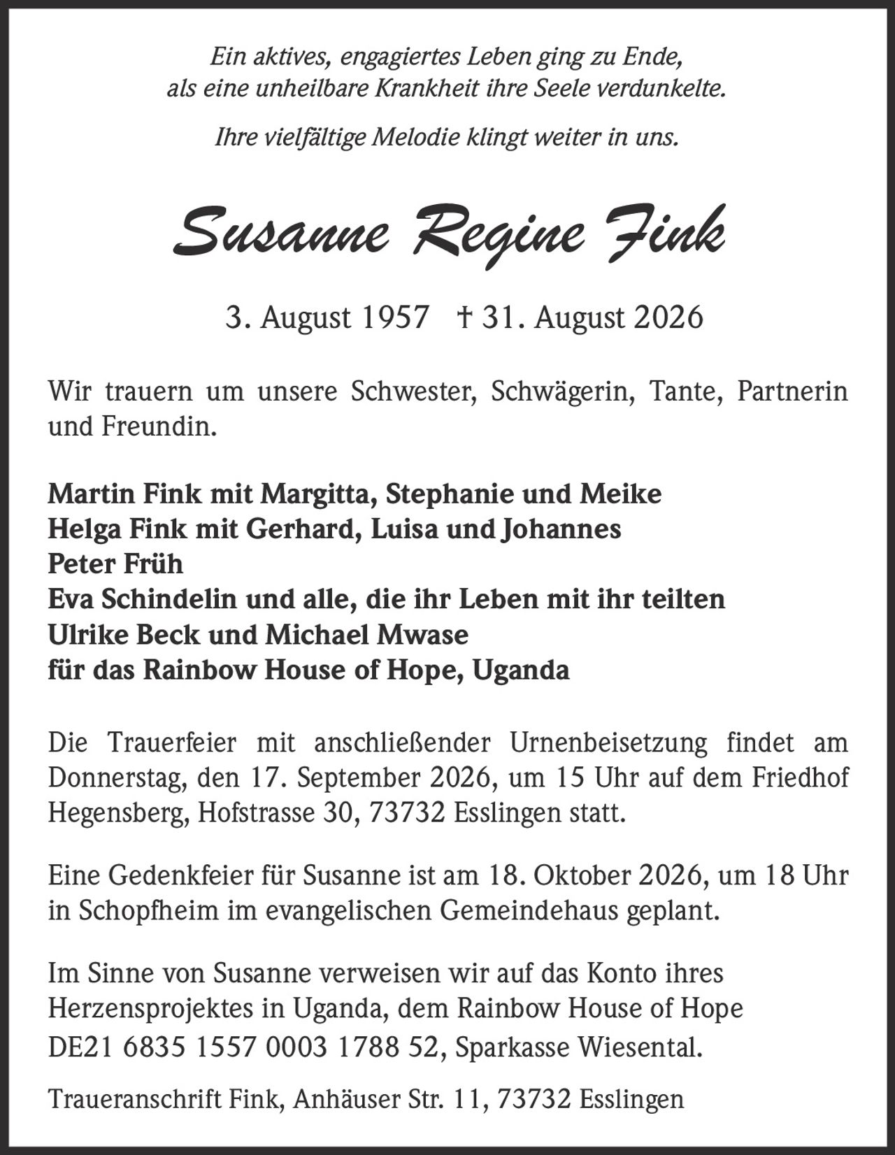 <p><i>Ein aktives, engagiertes Leben ging zu Ende, als eine unheilbare Krankheit ihre Seele verdunkelte. Ihre vielfältige Melodie klingt weiter in uns.</i></p>

<p><strong>Susanne Regine Fink</strong><br>3. August 1957 † 31. August 2026</p>

<p>Wir trauern um unsere Schwester, Schwägerin, Tante, Partnerin und Freundin.</p>

<p>Martin Fink mit Margitta, Stephanie und Meike<br>Helga Fink mit Gerhard, Luisa und Johannes<br>Peter Früh<br>Eva Schindelin und alle, die ihr Leben mit ihr teilten<br>Ulrike Beck und Michael Mwase<br>für das Rainbow House of Hope, Uganda</p>

<p>Die Trauerfeier mit anschließender Urnenbeisetzung findet am Donnerstag, den 17. September 2026, um 15 Uhr auf dem Friedhof Hegensberg, Hofstrasse 30, 73732 Esslingen statt.</p>

<p>Eine Gedenkfeier für Susanne ist am 18. Oktober 2026, um 18 Uhr in Schopfheim im evangelischen Gemeindehaus geplant.</p>

<p>Im Sinne von Susanne verweisen wir auf das Konto ihres Herzensprojektes in Uganda, dem Rainbow House of Hope DE21 6835 1557 0003 1788 52, Sparkasse Wiesental.</p>

<p>Traueranschrift Fink, Anhäuser Str. 11, 73732 Esslingen</p>