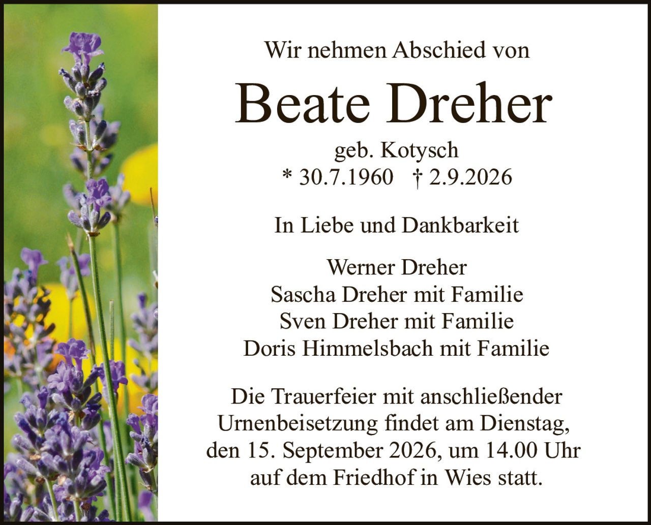 <p>Wir nehmen Abschied von</p>
<p><strong>Beate Dreher</strong></p>
<p>geb. Kotysch</p>
<p>* 30.7.1960  † 2.9.2026</p>
<p>In Liebe und Dankbarkeit</p>
<p>Werner Dreher<br>Sascha Dreher mit Familie<br>Sven Dreher mit Familie<br>Doris Himmelsbach mit Familie</p>
<p>Die Trauerfeier mit anschließender Urnenbeisetzung findet am Dienstag, den 15. September 2026, um 14.00 Uhr auf dem Friedhof in Wies statt.</p>