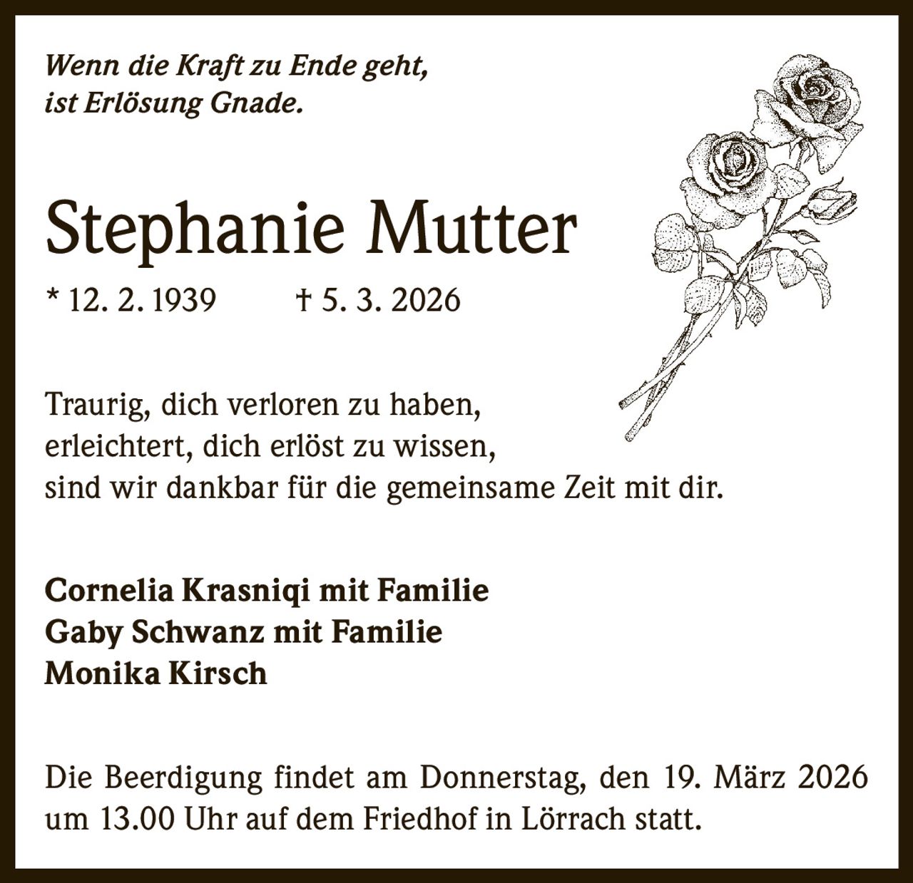 Wenn die Kraft zu Ende geht,
ist Erlösung Gnade.

Stephanie Mutter
* 12. 2. 1939

† 5. 3. 2026

Traurig, dich verloren zu haben,
erleichtert, dich erlöst zu wissen,
sind wir dankbar für die gemeinsame Zeit mit dir.
Cornelia Krasniqi mit Familie
Gaby Schwanz mit Familie
Monika Kirsch
Die Beerdigung findet am Donnerstag, den 19. März 2026
um 13.00 Uhr auf dem Friedhof in Lörrach statt.
