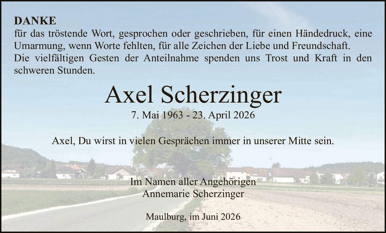 <p><strong>DANKE</strong></p>
<p>für das tröstende Wort, gesprochen oder geschrieben, für einen Händedruck, eine Umarmung, wenn Worte fehlten, für alle Zeichen der Liebe und Freundschaft. Die vielfältigen Gesten der Anteilnahme spenden uns Trost und Kraft in den schweren Stunden.</p>
<p style="text-align: center;"><strong>Axel Scherzinger</strong><br>7. Mai 1963 - 23. April 2026</p>
<p style="text-align: center;">Axel, Du wirst in vielen Gesprächen immer in unserer Mitte sein.</p>
<p style="text-align: center;">Im Namen aller Angehörigen<br>Annemarie Scherzinger</p>
<p style="text-align: center;">Maulburg, im Juni 2026</p>