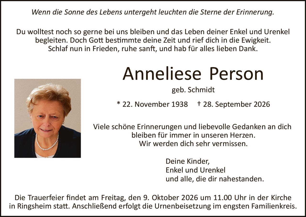 <p><i>Wenn die Sonne des Lebens untergeht leuchten die Sterne der Erinnerung.</i></p>

<p>Du wolltest noch so gerne bei uns bleiben und das Leben deiner Enkel und Urenkel begleiten. Doch Gott bestimmte deine Zeit und rief dich in die Ewigkeit.<br/>Schlaf nun in Frieden, ruhe sanft, und hab für alles lieben Dank.</p>

<p><strong>Anneliese Person</strong><br/>geb. Schmidt</p>

<p>* 22. November 1938  † 28. September 2026</p>

<p>Viele schöne Erinnerungen und liebevolle Gedanken an dich bleiben für immer in unseren Herzen.<br/>Wir werden dich sehr vermissen.</p>

<p>Deine Kinder,<br/>Enkel und Urenkel<br/>und alle, die dir nahestanden.</p>

<p>Die Trauerfeier findet am Freitag, den 9. Oktober 2026 um 11.00 Uhr in der Kirche in Ringsheim statt. Anschließend erfolgt die Urnenbeisetzung im engsten Familienkreis.</p>