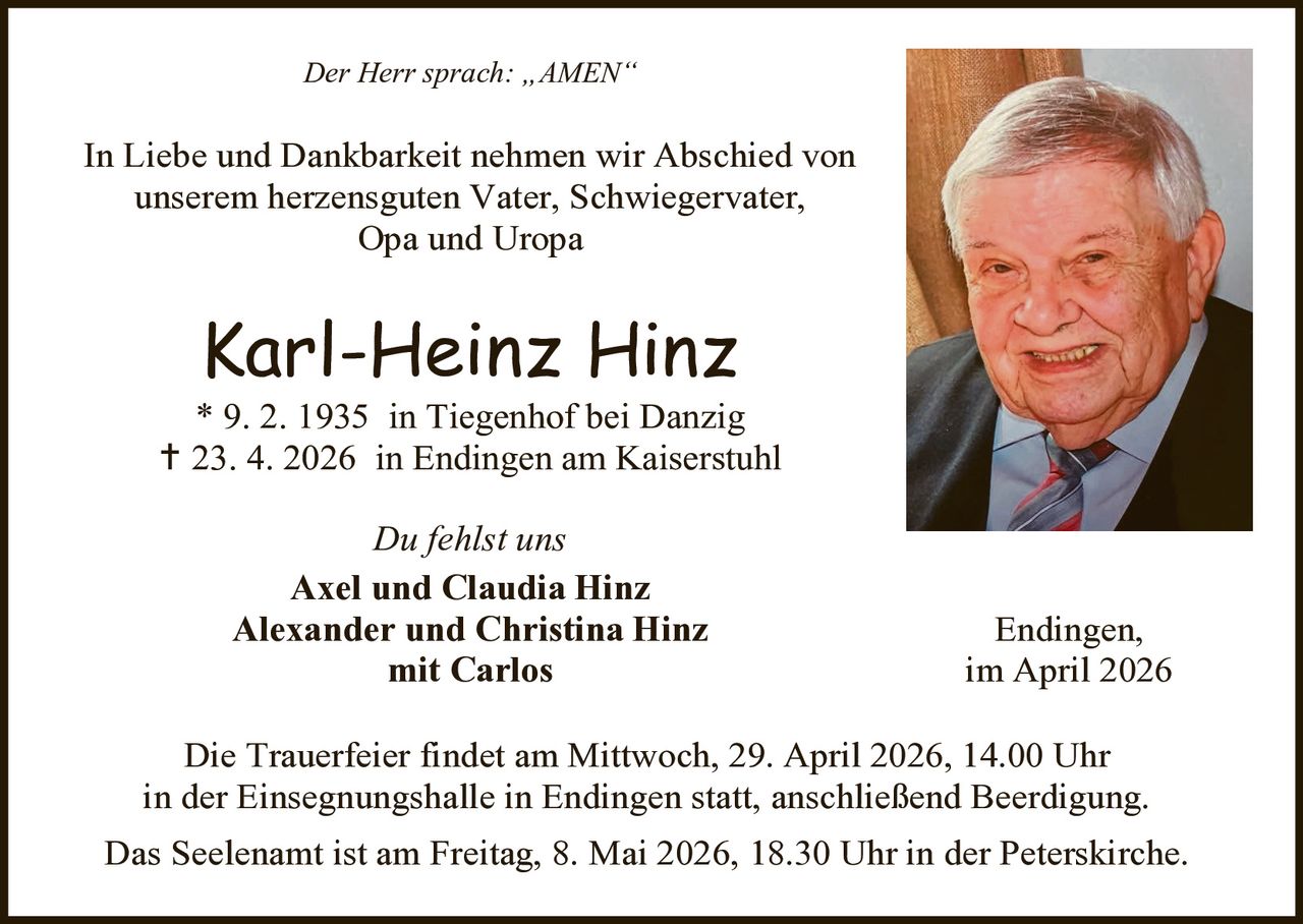 Der Herr sprach: „AMEN“

In Liebe und Dankbarkeit nehmen wir Abschied von
unserem herzensguten Vater, Schwiegervater,
Opa und Uropa

Karl-Heinz Hinz

* 9. 2. 1935 in Tiegenhof bei Danzig
 23. 4. 2026 in Endingen am Kaiserstuhl
Du fehlst uns
Axel und Claudia Hinz
Alexander und Christina Hinz
mit Carlos

Endingen,
im April 2026

Die Trauerfeier findet am Mittwoch, 29. April 2026, 14.00 Uhr
in der Einsegnungshalle in Endingen statt, anschließend Beerdigung.
Das Seelenamt ist am Freitag, 8. Mai 2026, 18.30 Uhr in der Peterskirche.