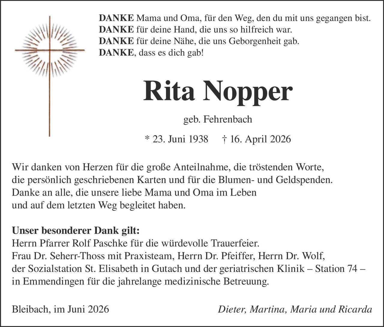 <p><strong>DANKE</strong> Mama und Oma, für den Weg, den du mit uns gegangen bist.<br /><strong>DANKE</strong> für deine Hand, die uns so hilfreich war.<br /><strong>DANKE</strong> für deine Nähe, die uns Geborgenheit gab.<br /><strong>DANKE,</strong> dass es dich gab!</p>

<p><strong>Rita Nopper</strong><br />geb. Fehrenbach<br />* 23. Juni 1938  † 16. April 2026</p>

<p>Wir danken von Herzen für die große Anteilnahme, die tröstenden Worte, die persönlich geschriebenen Karten und für die Blumen- und Geldspenden. Danke an alle, die unsere liebe Mama und Oma im Leben und auf dem letzten Weg begleitet haben.</p>

<p><strong>Unser besonderer Dank gilt:</strong><br />Herrn Pfarrer Rolf Paschke für die würdevolle Trauerfeier.<br />Frau Dr. Seherr-Thoss mit Praxisteam, Herrn Dr. Pfeiffer, Herrn Dr. Wolf, der Sozialstation St. Elisabeth in Gutach und der geriatrischen Klinik – Station 74 – in Emmendingen für die jahrelange medizinische Betreuung.</p>

<p>Bleibach, im Juni 2026  <i>Dieter, Martina, Maria und Ricarda</i></p>