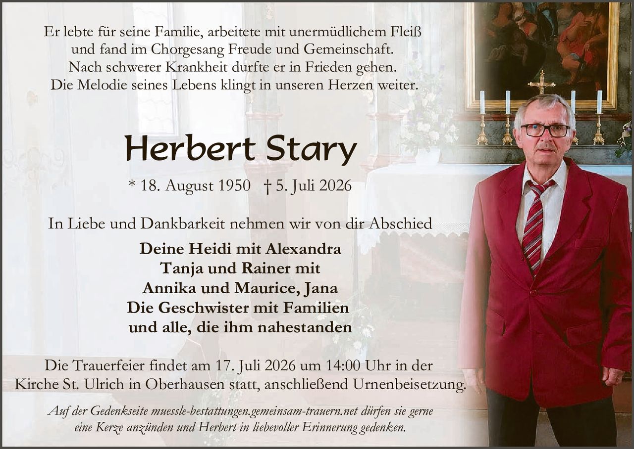 <p>Er lebte für seine Familie, arbeitete mit unermüdlichem Fleiß und fand im Chorgesang Freude und Gemeinschaft. Nach schwerer Krankheit durfte er in Frieden gehen. Die Melodie seines Lebens klingt in unseren Herzen weiter.</p>

<p><strong>Herbert Stary</strong></p>

<p>* 18. August 1950  † 5. Juli 2026</p>

<p>In Liebe und Dankbarkeit nehmen wir von dir Abschied</p>

<p><strong>Deine Heidi mit Alexandra<br/>
Tanja und Rainer mit<br/>
Annika und Maurice, Jana<br/>
Die Geschwister mit Familien<br/>
und alle, die ihm nahestanden</strong></p>

<p>Die Trauerfeier findet am 17. Juli 2026 um 14:00 Uhr in der Kirche St. Ulrich in Oberhausen statt, anschließend Urnenbeisetzung.</p>

<p><i>Auf der Gedenkseite muessle-bestattungen.gemeinsam-trauern.net dürfen sie gerne eine Kerze anzünden und Herbert in liebevoller Erinnerung gedenken.</i></p>