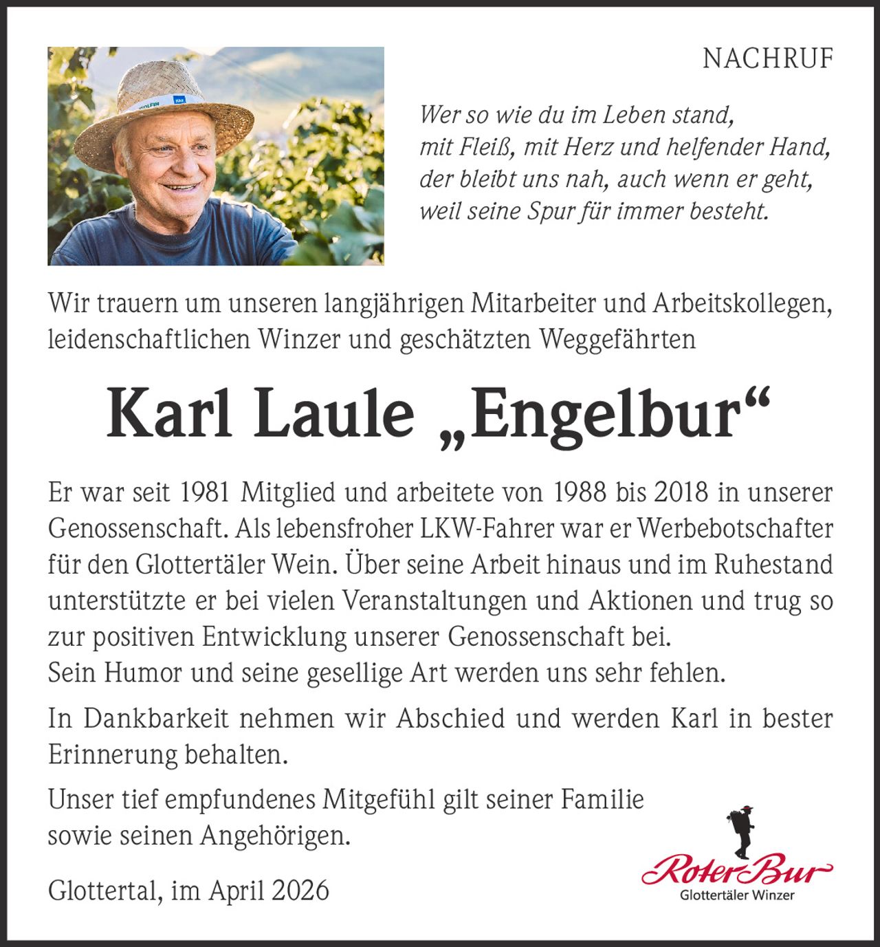 NACHRUF
Wer so wie du im Leben stand,
mit Fleiß, mit Herz und helfender Hand,
der bleibt uns nah, auch wenn er geht,
weil seine Spur für immer besteht.

Wir trauern um unseren langjährigen Mitarbeiter und Arbeitskollegen,
leidenschaftlichen Winzer und geschätzten Weggefährten

Karl Laule „Engelbur“
Er war seit 1981 Mitglied und arbeitete von 1988 bis 2018 in unserer
Genossenschaft. Als lebensfroher LKW-Fahrer war er Werbebotschafter
für den Glottertäler Wein. Über seine Arbeit hinaus und im Ruhestand
unterstützte er bei vielen Veranstaltungen und Aktionen und trug so
zur positiven Entwicklung unserer Genossenschaft bei.
Sein Humor und seine gesellige Art werden uns sehr fehlen.
In Dankbarkeit nehmen wir Abschied und werden Karl in bester
Erinnerung behalten.
Unser tief empfundenes Mitgefühl gilt seiner Familie
sowie seinen Angehörigen.
Glottertal, im April 2026