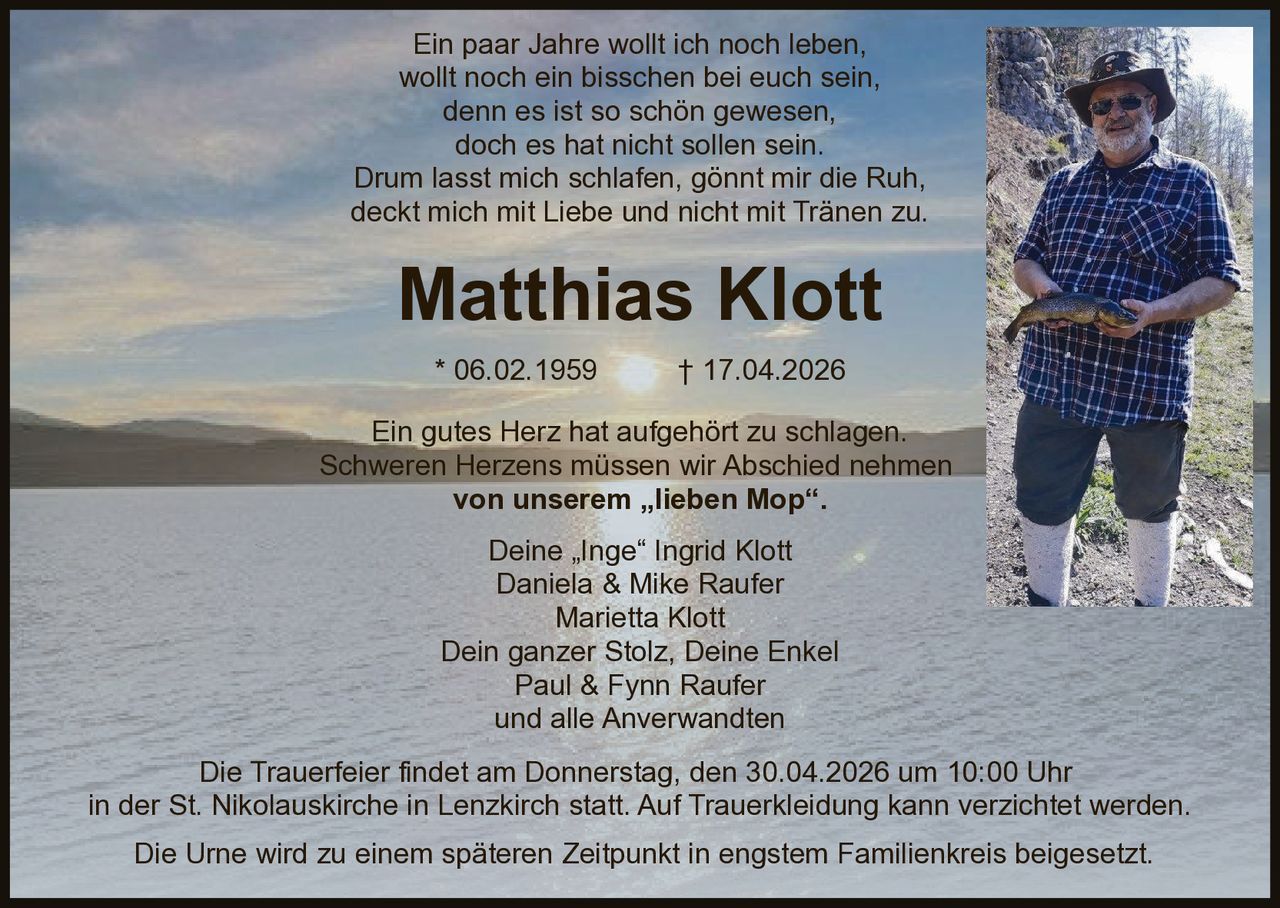 Ein paar Jahre wollt ich noch leben,
wollt noch ein bisschen bei euch sein,
denn es ist so schön gewesen,
doch es hat nicht sollen sein.
Drum lasst mich schlafen, gönnt mir die Ruh,
deckt mich mit Liebe und nicht mit Tränen zu.

Matthias Klott
* 06.02.1959

† 17.04.2026

Ein gutes Herz hat aufgehört zu schlagen.
Schweren Herzens müssen wir Abschied nehmen
von unserem „lieben Mop“.
Deine „Inge“ Ingrid Klott
Daniela & Mike Raufer
Marietta Klott
Dein ganzer Stolz, Deine Enkel
Paul & Fynn Raufer
und alle Anverwandten

Die Trauerfeier findet am Donnerstag, den 30.04.2026 um 10:00 Uhr
in der St. Nikolauskirche in Lenzkirch statt. Auf Trauerkleidung kann verzichtet werden.
Die Urne wird zu einem späteren Zeitpunkt in engstem Familienkreis beigesetzt.