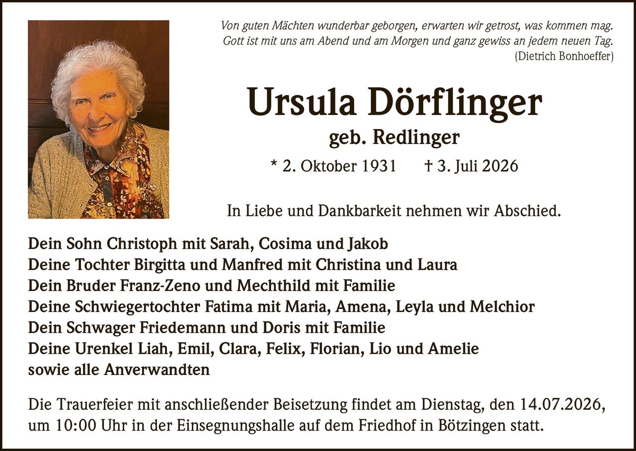 <p><i>Von guten Mächten wunderbar geborgen, erwarten wir getrost, was kommen mag.<br/>Gott ist mit uns am Abend und am Morgen und ganz gewiss an jedem neuen Tag.</i><br/>(Dietrich Bonhoeffer)</p>

<p><strong>Ursula Dörflinger</strong><br/>geb. Redlinger<br/>* 2. Oktober 1931  † 3. Juli 2026</p>

<p>In Liebe und Dankbarkeit nehmen wir Abschied.</p>

<p><strong>Dein Sohn</strong> Christoph mit Sarah, Cosima und Jakob<br/><strong>Deine Tochter</strong> Birgitta und Manfred mit Christina und Laura<br/><strong>Dein Bruder</strong> Franz-Zeno und Mechthild mit Familie<br/><strong>Deine Schwiegertochter</strong> Fatima mit Maria, Amena, Leyla und Melchior<br/><strong>Dein Schwager</strong> Friedemann und Doris mit Familie<br/><strong>Deine Urenkel</strong> Liah, Emil, Clara, Felix, Florian, Lio und Amelie<br/>sowie alle Anverwandten</p>

<p>Die Trauerfeier mit anschließender Beisetzung findet am Dienstag, den 14.07.2026, um 10:00 Uhr in der Einsegnungshalle auf dem Friedhof in Bötzingen statt.</p>