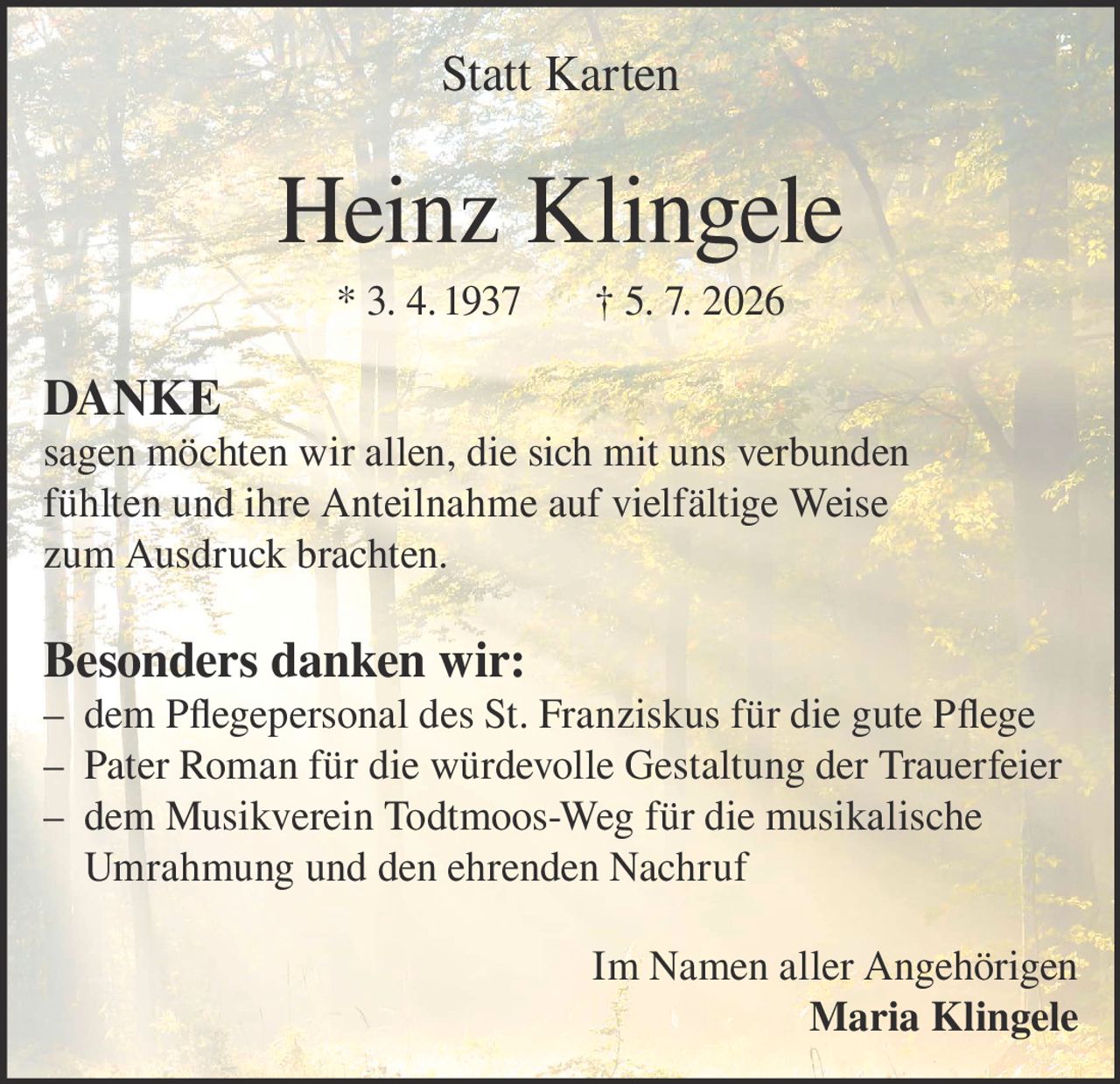 <p><strong>Statt Karten</strong></p><p><strong>Heinz Klingele</strong><br>* 3. 4. 1937 † 5. 7. 2026</p><p><strong>DANKE</strong></p><p>sagen möchten wir allen, die sich mit uns verbunden fühlten und ihre Anteilnahme auf vielfältige Weise zum Ausdruck brachten.</p><p><strong>Besonders danken wir:</strong></p><p>– dem Pflegepersonal des St. Franziskus für die gute Pflege<br>– Pater Roman für die würdevolle Gestaltung der Trauerfeier<br>– dem Musikverein Todtmoos-Weg für die musikalische Umrahmung und den ehrenden Nachruf</p><p>Im Namen aller Angehörigen<br><strong>Maria Klingele</strong></p>
