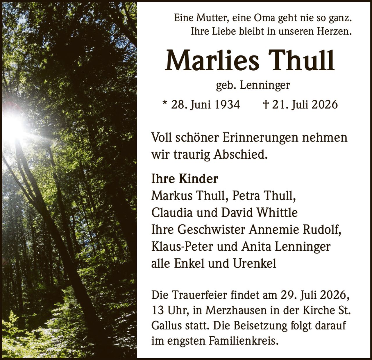 <p>Eine Mutter, eine Oma geht nie so ganz.<br>Ihre Liebe bleibt in unseren Herzen.</p>

<p><strong>Marlies Thull</strong><br>geb. Lenninger<br>* 28. Juni 1934 † 21. Juli 2026</p>

<p>Voll schöner Erinnerungen nehmen wir traurig Abschied.</p>

<p><strong>Ihre Kinder</strong><br>Markus Thull, Petra Thull,<br>Claudia und David Whittle</p>

<p><strong>Ihre Geschwister</strong> Annemie Rudolf,<br>Klaus-Peter und Anita Lenninger<br>alle Enkel und Urenkel</p>

<p>Die Trauerfeier findet am 29. Juli 2026,<br>13 Uhr, in Merzhausen in der Kirche St.<br>Gallus statt. Die Beisetzung folgt darauf<br>im engsten Familienkreis.</p>
