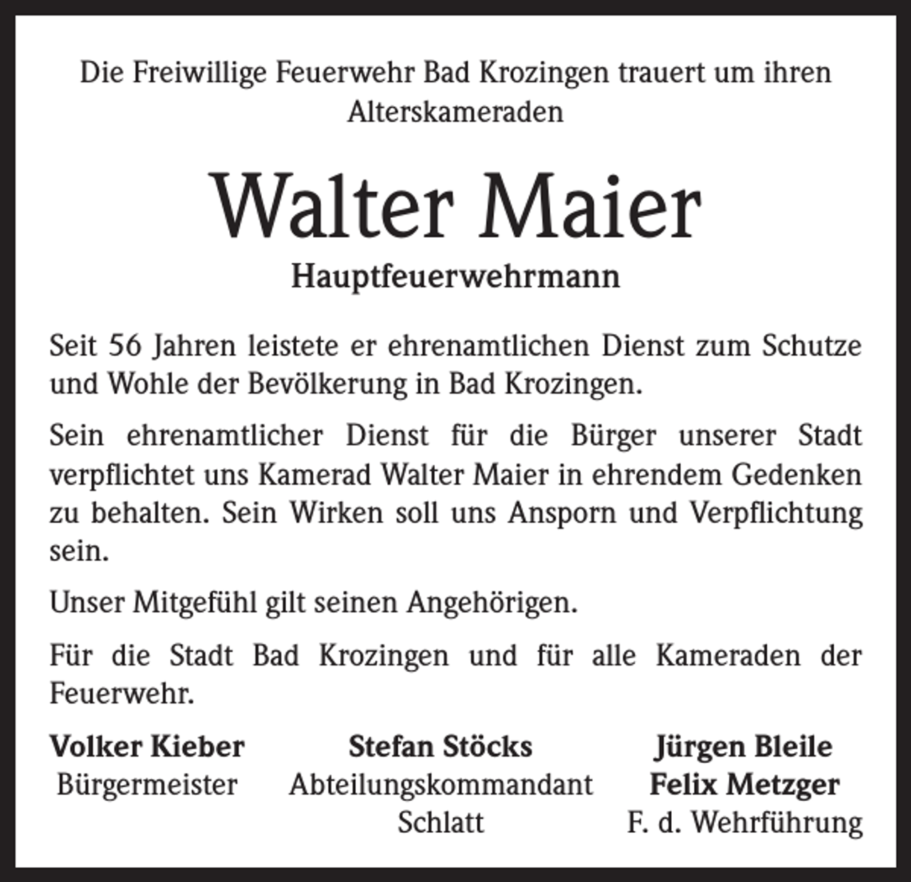 <p>Die Freiwillige Feuerwehr Bad Krozingen trauert um ihren<br />Alterskameraden</p><p>Walter Maier<br />Hauptfeuerwehrmann</p><p>Seit 56 Jahren leistete er ehrenamtlichen Dienst zum Schutze<br />und Wohle der Bevölkerung in Bad Krozingen.<br />Sein ehrenamtlicher Dienst für die Bürger unserer Stadt<br />verpflichtet uns Kamerad Walter Maier in ehrendem Gedenken<br />zu behalten. Sein Wirken soll uns Ansporn und Verpflichtung<br />sein.<br />Unser Mitgefühl gilt seinen Angehörigen.<br />Für die Stadt Bad Krozingen und für alle Kameraden der<br />Feuerwehr.<br />Volker Kieber<br />Bürgermeister</p><p>Stefan Stöcks<br />Jürgen Bleile<br />Abteilungskommandant Felix Metzger<br />Schlatt<br />F. d. Wehrführung</p>