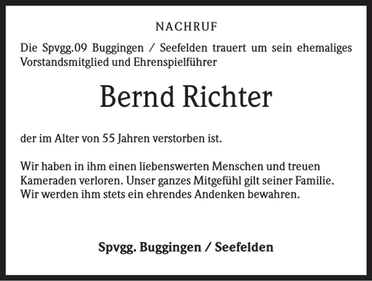 <p>NA CH R U F<br />Die Spvgg.09 Buggingen / Seefelden trauert um sein ehemaliges<br />Vorstandsmitglied und Ehrenspielführer</p><p>Bernd Richter<br />der im Alter von 55 Jahren verstorben ist.<br />Wir haben in ihm einen liebenswerten Menschen und treuen<br />Kameraden verloren. Unser ganzes Mitgefühl gilt seiner Familie.<br />Wir werden ihm stets ein ehrendes Andenken bewahren.</p><p>Spvgg. Buggingen / Seefelden</p>