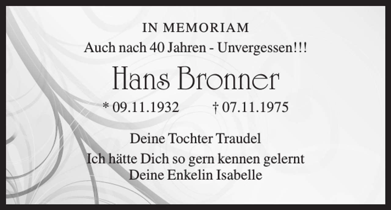 <p>IN M E M O R IA M</p><p>Auch nach 40 Jahren - Unvergessen!!!</p><p>Hans Bronner<br />* 09.11.1932</p><p>† 07.11.1975</p><p>Deine Tochter Traudel<br />Ich hätte Dich so gern kennen gelernt<br />Deine Enkelin Isabelle</p>