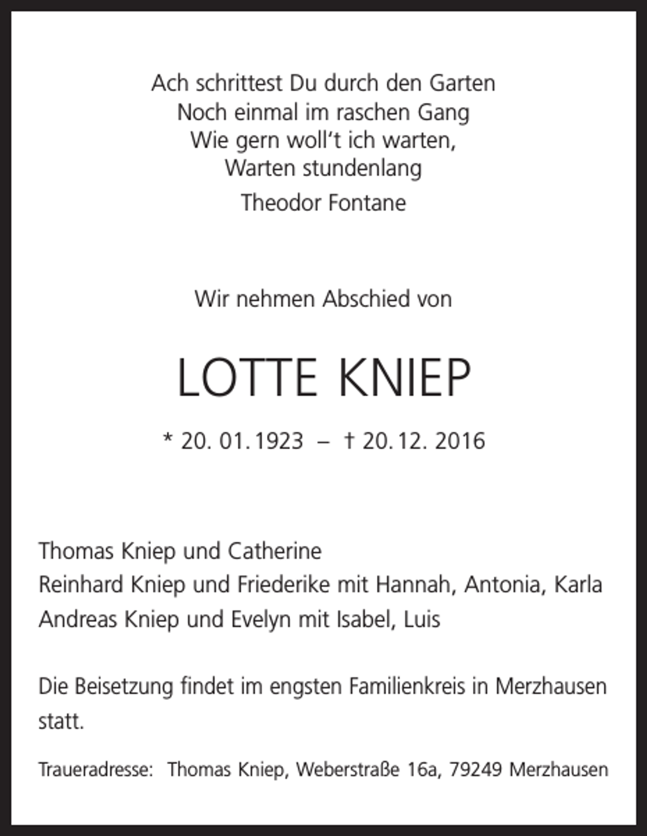 <p>Ach schrittest Du durch den Garten<br />Noch einmal im raschen Gang<br />Wie gern woll‘t ich warten,<br />Warten stundenlang<br />Theodor Fontane</p><p>Wir nehmen Abschied von</p><p>LOTTE KNIEP<br />* 20. 01. 1923 – † 20. 12. 2016</p><p>Thomas Kniep und Catherine<br />Reinhard Kniep und Friederike mit Hannah, Antonia, Karla<br />Andreas Kniep und Evelyn mit Isabel, Luis<br />Die Beisetzung findet im engsten Familienkreis in Merzhausen<br />statt.<br />Traueradresse: Thomas Kniep, Weberstraße 16a, 79249 Merzhausen</p>
