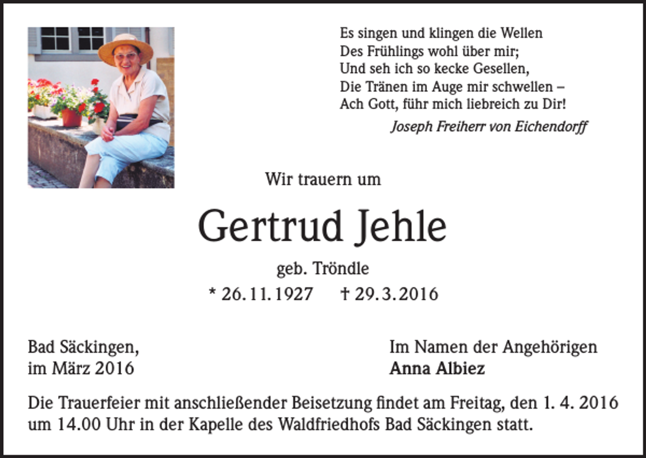 <p>Es singen und klingen die Wellen<br />Des Frühlings wohl über mir;<br />Und seh ich so kecke Gesellen,<br />Die Tränen im Auge mir schwellen –<br />Ach Gott, führ mich liebreich zu Dir!<br />Joseph Freiherr von Eichendorff</p><p>Wir trauern um</p><p>Gertrud Jehle<br />geb. Tröndle<br />* 26. 11. 1927 † 29. 3. 2016<br />Bad Säckingen,<br />im März 2016</p><p>Im Namen der Angehörigen<br />Anna Albiez</p><p>Die Trauerfeier mit anschließender Beisetzung findet am Freitag, den 1. 4. 2016<br />um 14.00 Uhr in der Kapelle des Waldfriedhofs Bad Säckingen statt.</p>