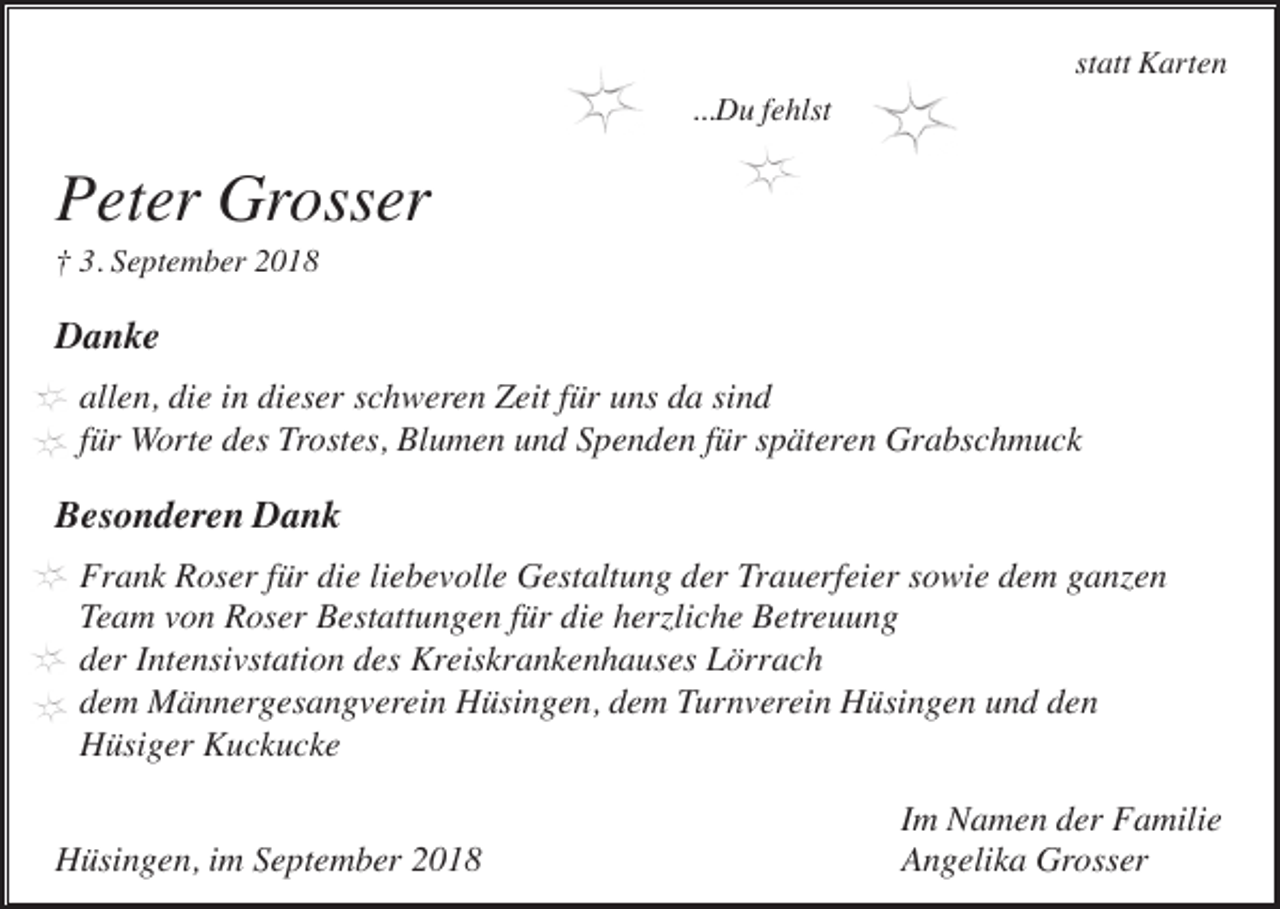 <p>statt Karten<br />...Du fehlst</p><p>Peter Grosser<br />† 3. September 2018</p><p>Danke<br />allen, die in dieser schweren Zeit für uns da sind<br />für Worte des Trostes, Blumen und Spenden für späteren Grabschmuck</p><p>Besonderen Dank<br />Frank Roser für die liebevolle Gestaltung der Trauerfeier sowie dem ganzen<br />Team von Roser Bestattungen für die herzliche Betreuung<br />der Intensivstation des Kreiskrankenhauses Lörrach<br />dem Männergesangverein Hüsingen, dem Turnverein Hüsingen und den<br />Hüsiger Kuckucke<br />Hüsingen, im September 2018</p><p>Im Namen der Familie<br />Angelika Grosser</p>