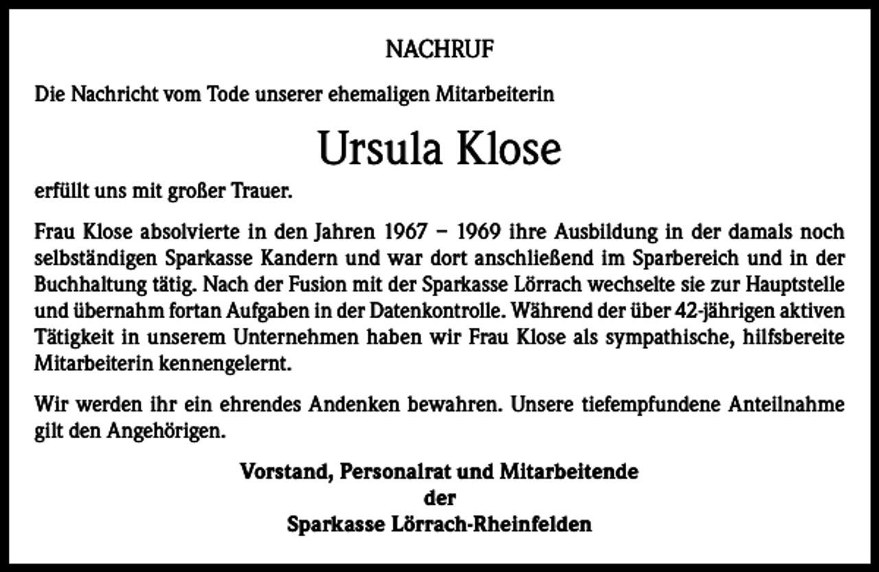 <p>NACHRUF<br />Die Nachricht vom Tode unserer ehemaligen Mitarbeiterin</p><p>Ursula Klose<br />erfüllt uns mit großer Trauer.<br />Frau Klose absolvierte in den Jahren 1967 – 1969 ihre Ausbildung in der damals noch<br />selbständigen Sparkasse Kandern und war dort anschließend im Sparbereich und in der<br />Buchhaltung tätig. Nach der Fusion mit der Sparkasse Lörrach wechselte sie zur Hauptstelle<br />und übernahm fortan Aufgaben in der Datenkontrolle. Während der über 42-jährigen aktiven<br />Tätigkeit in unserem Unternehmen haben wir Frau Klose als sympathische, hilfsbereite<br />Mitarbeiterin kennengelernt.<br />Wir werden ihr ein ehrendes Andenken bewahren. Unsere tiefempfundene Anteilnahme<br />gilt den Angehörigen.<br />Vorstand, Personalrat und Mitarbeitende<br />der<br />Sparkasse Lörrach-Rheinfelden</p>
