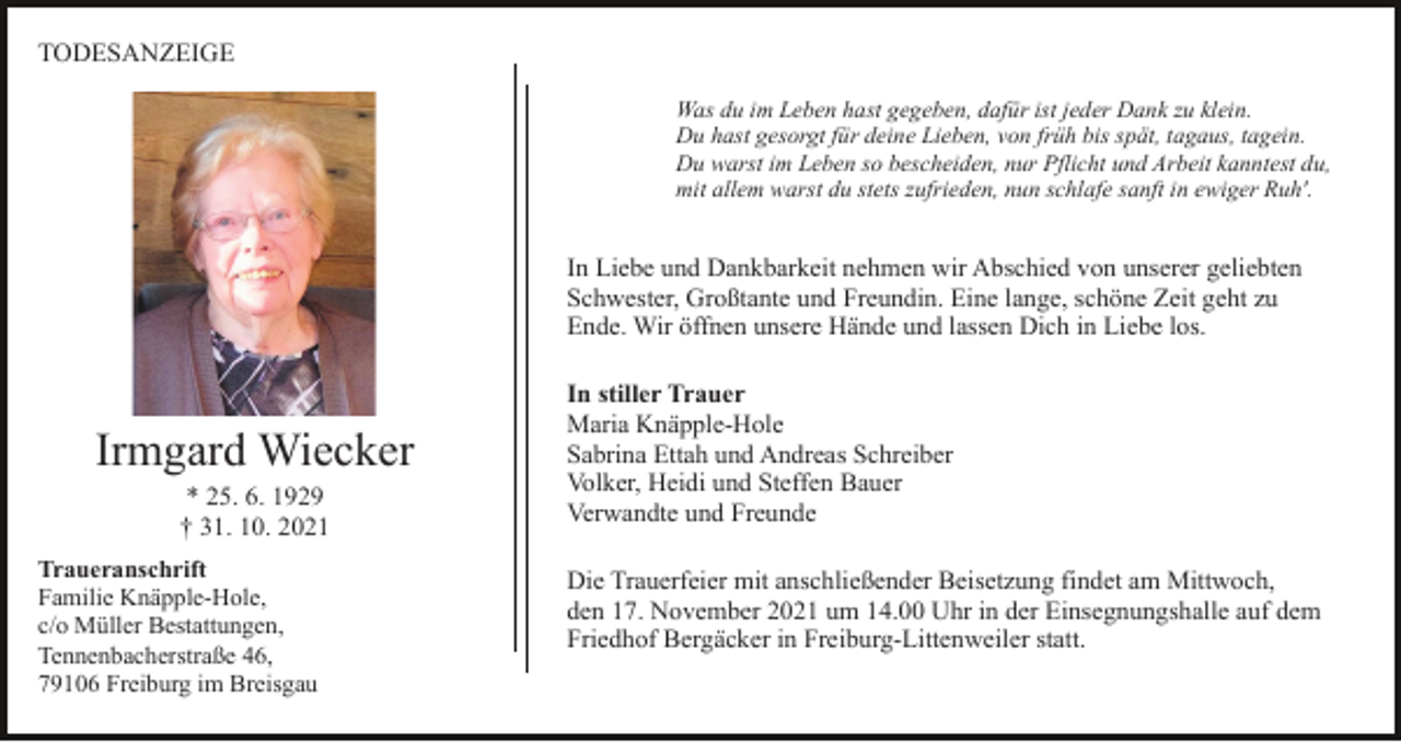 <p>TODESANZEIGE<br />Was du im Leben hast gegeben, dafür ist jeder Dank zu klein.<br />Du hast gesorgt für deine Lieben, von früh bis spät, tagaus, tagein.<br />Du warst im Leben so bescheiden, nur Pflicht und Arbeit kanntest du,<br />mit allem warst du stets zufrieden, nun schlafe sanft in ewiger Ruh'.</p><p>In Liebe und Dankbarkeit nehmen wir Abschied von unserer geliebten<br />Schwester, Großtante und Freundin. Eine lange, schöne Zeit geht zu<br />Ende. Wir öffnen unsere Hände und lassen Dich in Liebe los.</p><p>Irmgard Wiecker<br />* 25. 6. 1929<br />† 31. 10. 2021<br />Traueranschrift<br />Familie Knäpple-Hole,<br />c/o Müller Bestattungen,<br />Tennenbacherstraße 46,<br />79106 Freiburg im Breisgau</p><p>In stiller Trauer<br />Maria Knäpple-Hole<br />Sabrina Ettah und Andreas Schreiber<br />Volker, Heidi und Steffen Bauer<br />Verwandte und Freunde<br />Die Trauerfeier mit anschließender Beisetzung findet am Mittwoch,<br />den 17. November 2021 um 14.00 Uhr in der Einsegnungshalle auf dem<br />Friedhof Bergäcker in Freiburg-Littenweiler statt.</p>