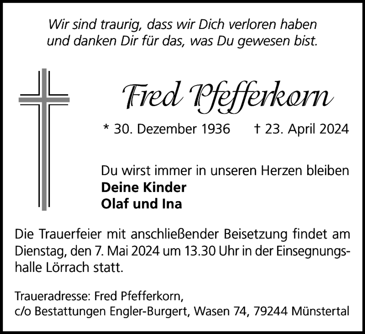 <p>Wir sind traurig, dass wir Dich verloren haben<br />und danken Dir für das, was Du gewesen bist.</p><p>Fred Pfefferkorn<br />* 30. Dezember 1936</p><p>† 23. April 2024</p><p>Du wirst immer in unseren Herzen bleiben<br />Deine Kinder<br />Olaf und Ina<br />Die Trauerfeier mit anschließender Beisetzung findet am<br />Dienstag, den 7. Mai 2024 um 13.30 Uhr in der Einsegnungshalle Lörrach statt.<br />Traueradresse: Fred Pfefferkorn,<br />c/o Bestattungen Engler-Burgert, Wasen 74, 79244 Münstertal</p>