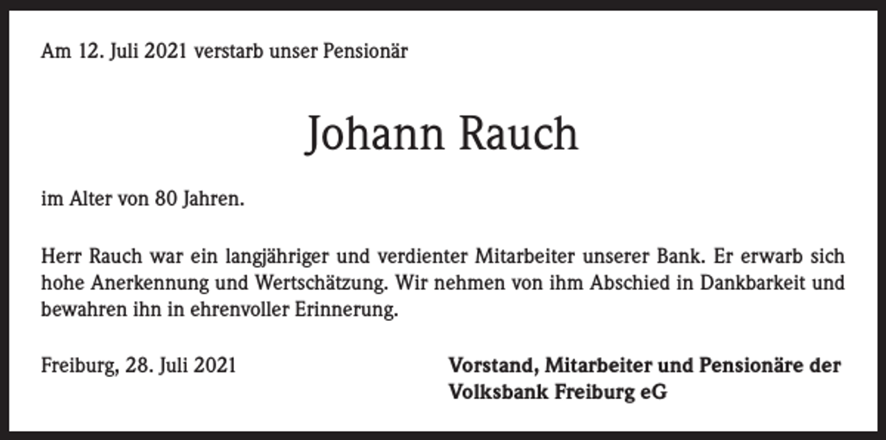 <p>Am 12. Juli 2021 verstarb unser Pensionär</p><p>Johann Rauch<br />im Alter von 80 Jahren.<br />Herr Rauch war ein langjähriger und verdienter Mitarbeiter unserer Bank. Er erwarb sich<br />hohe Anerkennung und Wertschätzung. Wir nehmen von ihm Abschied in Dankbarkeit und<br />bewahren ihn in ehrenvoller Erinnerung.<br />Freiburg, 28. Juli 2021 Vorstand, Mitarbeiter und Pensionäre der<br />Volksbank Freiburg eG</p>