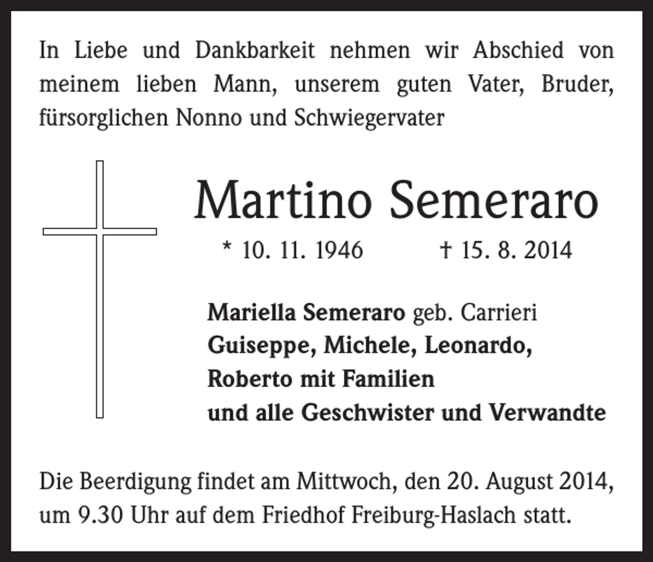 <p>In Liebe und Dankbarkeit nehmen wir Abschied von<br />­meinem lieben Mann, unserem guten Vater, Bruder,<br />­fürsorglichen Nonno und Schwiegervater</p><p>Martino Semeraro<br />* 10. 11. 1946 † 15. 8. 2014<br />Mariella Semeraro geb. Carrieri<br />Guiseppe, Michele, Leonardo,<br />Roberto mit Familien<br />und alle Geschwister und Verwandte<br />Die Beerdigung findet am Mittwoch, den 20. August 2014,<br />um 9.30 Uhr auf dem Friedhof Freiburg-Haslach statt.</p>