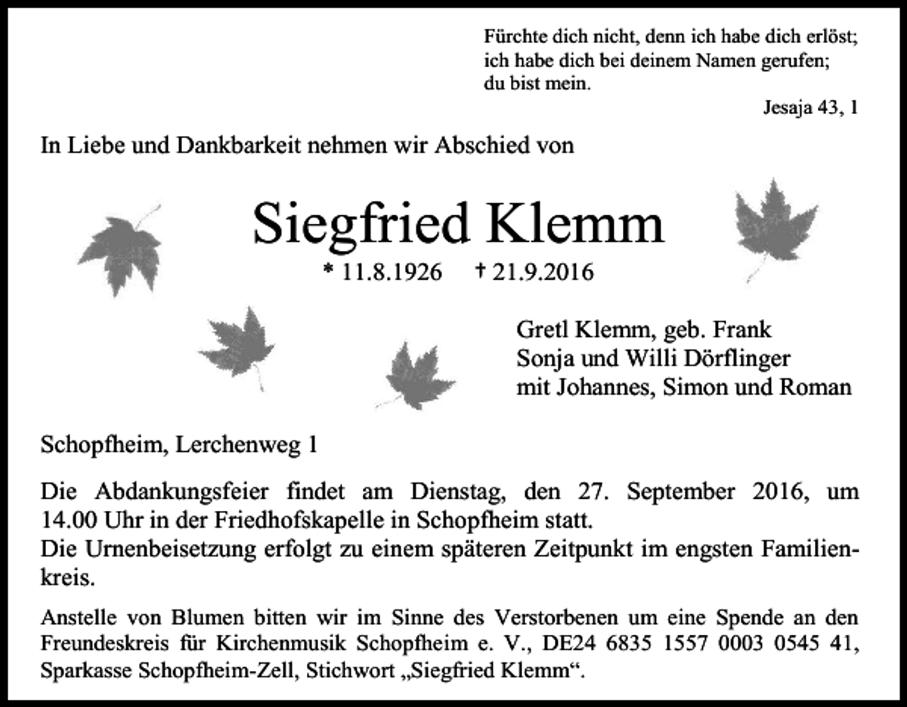 <p>Fürchte dich nicht, denn ich habe dich erlöst;<br />ich habe dich bei deinem Namen gerufen;<br />du bist mein.<br />Jesaja 43, 1</p><p>In Liebe und Dankbarkeit nehmen wir Abschied von</p><p>Siegfried Klemm<br />* 11.8.1926</p><p>† 21.9.2016<br />Gretl Klemm, geb. Frank<br />Sonja und Willi Dörflinger<br />mit Johannes, Simon und Roman</p><p>Schopfheim, Lerchenweg 1<br />Die Abdankungsfeier findet am Dienstag, den 27. September 2016, um<br />14.00 Uhr in der Friedhofskapelle in Schopfheim statt.<br />Die Urnenbeisetzung erfolgt zu einem späteren Zeitpunkt im engsten Familienkreis.<br />Anstelle von Blumen bitten wir im Sinne des Verstorbenen um eine Spende an den<br />Freundeskreis für Kirchenmusik Schopfheim e. V., DE24 6835 1557 0003 0545 41,<br />Sparkasse Schopfheim-Zell, Stichwort „Siegfried Klemm“.</p>