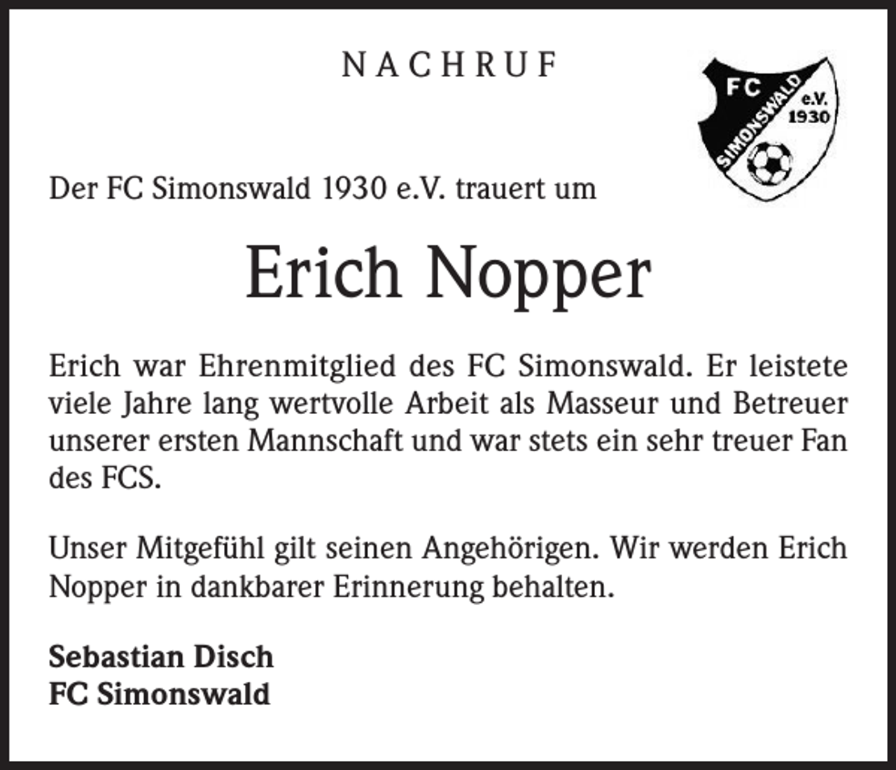 <p>NACHRUF<br />Der FC Simonswald 1930 e.V. trauert um</p><p>Erich Nopper<br />Erich war Ehrenmitglied des FC Simonswald. Er leistete<br />viele Jahre lang wertvolle Arbeit als Masseur und Betreuer<br />unserer ersten Mannschaft und war stets ein sehr treuer Fan<br />des FCS.<br />Unser Mitgefühl gilt seinen Angehörigen. Wir werden Erich<br />Nopper in dankbarer Erinnerung behalten.<br />Sebastian Disch<br />FC Simonswald</p>