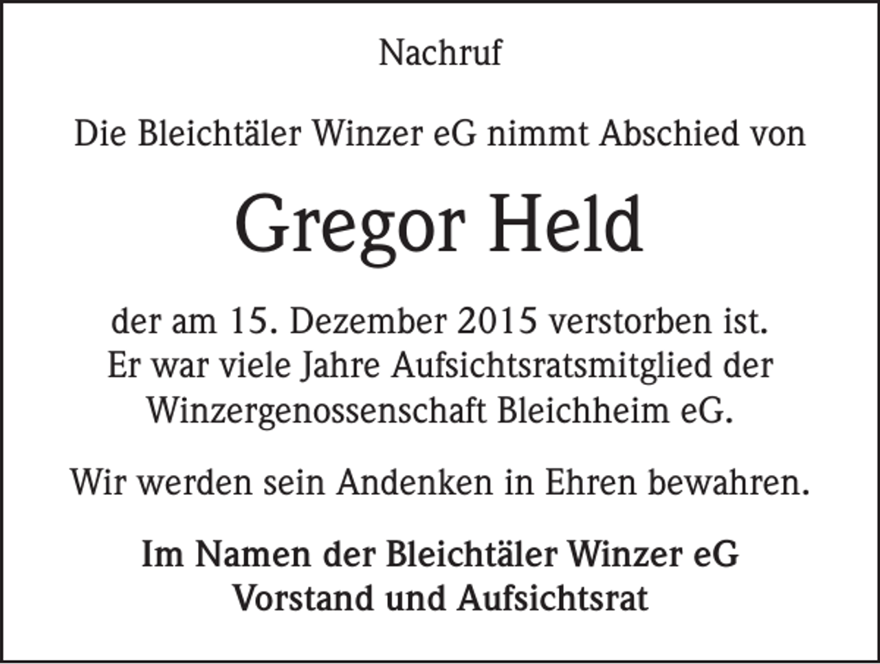 <p>Nachruf<br />Die Bleichtäler Winzer eG nimmt Abschied von</p><p>Gregor Held<br />der am 15. Dezember 2015 verstorben ist.<br />Er war viele Jahre Aufsichtsratsmitglied der<br />Winzergenossenschaft Bleichheim eG.<br />Wir werden sein Andenken in Ehren bewahren.<br />Im Namen der Bleichtäler Winzer eG<br />Vorstand und Aufsichtsrat</p>