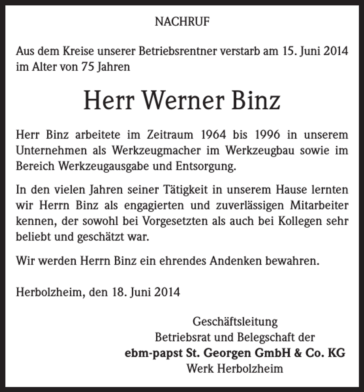 <p>NACHRUF<br />Aus dem Kreise unserer Betriebsrentner verstarb am 15. Juni 2014<br />im Alter von 75 Jahren</p><p>Herr Werner Binz<br />Herr Binz arbeitete im Zeitraum 1964 bis 1996 in unserem<br />­Unternehmen als Werkzeugmacher im Werkzeugbau sowie im<br />Bereich Werkzeugausgabe und Entsorgung.<br />In den vielen Jahren seiner Tätigkeit in unserem Hause lernten<br />wir Herrn Binz als engagierten und zuverlässigen Mitarbeiter<br />kennen, der sowohl bei Vorgesetzten als auch bei Kollegen sehr<br />beliebt und geschätzt war.<br />Wir werden Herrn Binz ein ehrendes Andenken bewahren.<br />Herbolzheim, den 18. Juni 2014<br />Geschäftsleitung<br />Betriebsrat und Belegschaft der<br />ebm-papst St. Georgen GmbH &amp; Co. KG<br />Werk Herbolzheim</p>