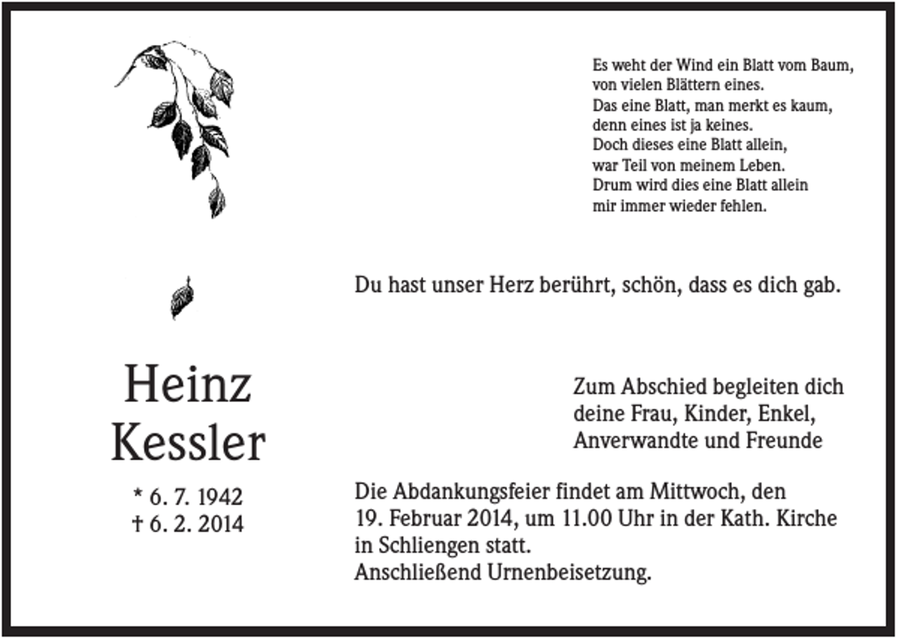 <p>Es weht der Wind ein Blatt vom Baum,<br />von vielen Blättern eines.<br />Das eine Blatt, man merkt es kaum,<br />denn eines ist ja keines.<br />Doch dieses eine Blatt allein,<br />war Teil von meinem Leben.<br />Drum wird dies eine Blatt allein<br />mir immer wieder fehlen.</p><p>Du hast unser Herz berührt, schön, dass es dich gab.</p><p>Heinz<br />Kessler<br />* 6. 7. 1942<br />† 6. 2. 2014</p><p>Zum Abschied begleiten dich<br />deine Frau, Kinder, Enkel,<br />Anverwandte und Freunde<br />Die Abdankungsfeier findet am Mittwoch, den<br />19. Februar 2014, um 11.00 Uhr in der Kath. Kirche<br />in Schliengen statt.<br />Anschließend Urnenbeisetzung.</p>