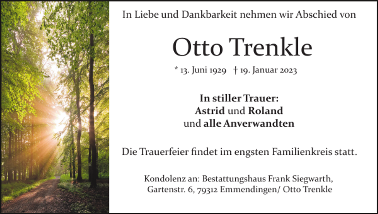 <p>In Liebe und Dankbarkeit nehmen wir Abschied von</p><p>Otto Trenkle<br />* 13. Juni 1929 † 19. Januar 2023</p><p>In stiller Trauer:<br />Astrid und Roland<br />und alle Anverwandten<br />Die Trauerfeier ﬁndet im engsten Familienkreis statt.<br />Kondolenz an: Bestattungshaus Frank Siegwarth,<br />Gartenstr. 6, 79312 Emmendingen/ Otto Trenkle</p>