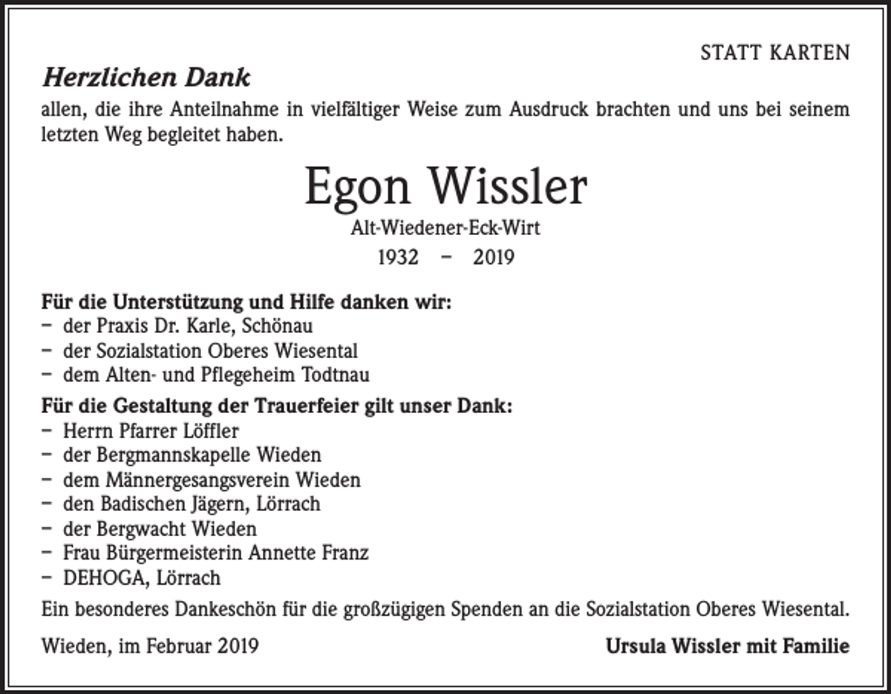 <p>STATT KARTEN</p><p>Herzlichen Dank</p><p>allen, die ihre Anteilnahme in vielfältiger Weise zum Ausdruck brachten und uns bei seinem<br />letzten Weg begleitet haben.</p><p>Egon Wissler<br />Alt-Wiedener-Eck-Wirt<br />1932 – 2019</p><p>Für die Unterstützung und Hilfe danken wir:<br />– der Praxis Dr. Karle, Schönau<br />– der Sozialstation Oberes Wiesental<br />– dem Alten- und Pflegeheim Todtnau<br />Für die Gestaltung der Trauerfeier gilt unser Dank:<br />– Herrn Pfarrer Löffler<br />– der Bergmannskapelle Wieden<br />– dem Männergesangsverein Wieden<br />– den Badischen Jägern, Lörrach<br />– der Bergwacht Wieden<br />– Frau Bürgermeisterin Annette Franz<br />– DEHOGA, Lörrach<br />Ein besonderes Dankeschön für die großzügigen Spenden an die Sozialstation Oberes Wiesental.<br />Wieden, im Februar 2019</p><p>Ursula Wissler mit Familie</p>