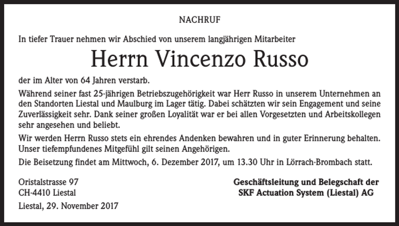 <p>NACHRUF<br />In tiefer Trauer nehmen wir Abschied von unserem langjährigen Mitarbeiter</p><p>Herrn Vincenzo Russo<br />der im Alter von 64 Jahren verstarb.<br />Während seiner fast 25-jährigen Betriebszugehörigkeit war Herr Russo in unserem Unternehmen an<br />den Standorten Liestal und Maulburg im Lager tätig. Dabei schätzten wir sein Engagement und seine<br />Zuverlässigkeit sehr. Dank seiner großen Loyalität war er bei allen Vorgesetzten und Arbeitskollegen<br />sehr angesehen und beliebt.<br />Wir werden Herrn Russo stets ein ehrendes Andenken bewahren und in guter Erinnerung behalten.<br />Unser tiefempfundenes Mitgefühl gilt seinen Angehörigen.<br />Die Beisetzung findet am Mittwoch, 6. Dezember 2017, um 13.30 Uhr in Lörrach-Brombach statt.<br />Oristalstrasse 97<br />CH-4410 Liestal<br />Liestal, 29. November 2017</p><p>Geschäftsleitung und Belegschaft der<br />SKF Actuation System (Liestal) AG</p>