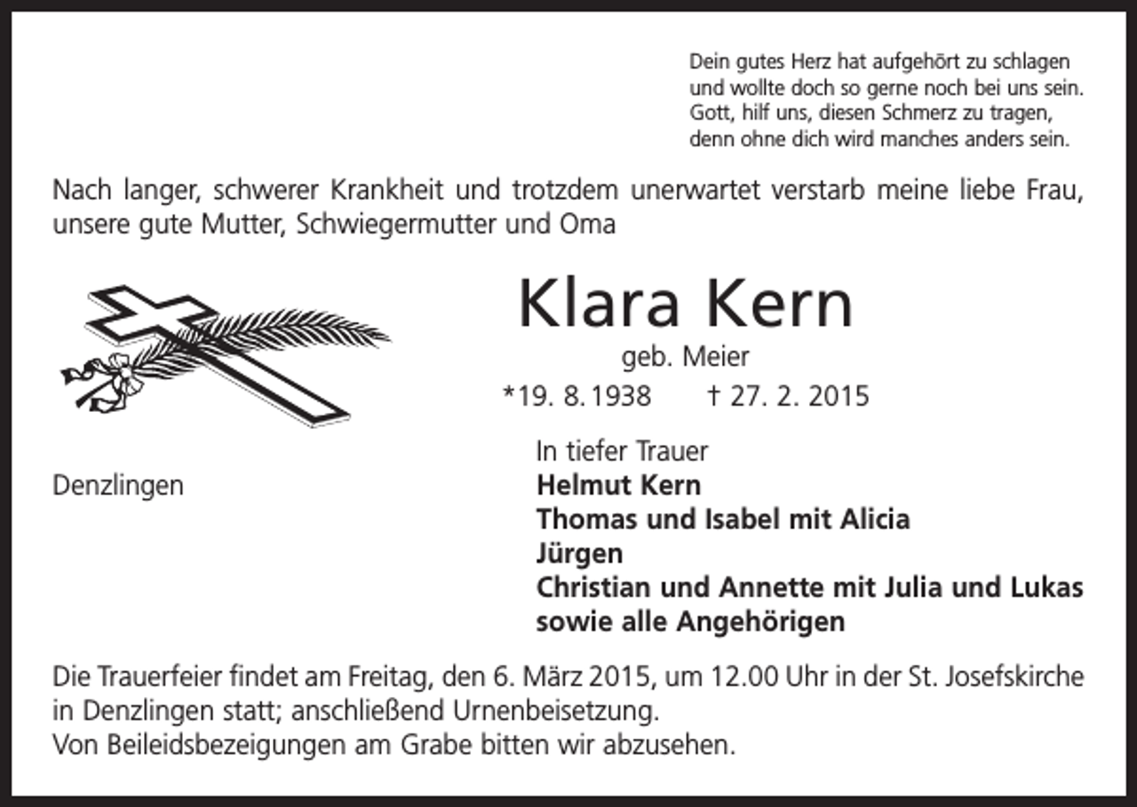 <p>Dein gutes Herz hat aufgehört zu schlagen<br />und wollte doch so gerne noch bei uns sein.<br />Gott, hilf uns, diesen Schmerz zu tragen,<br />denn ohne dich wird manches anders sein.</p><p>Nach langer, schwerer Krankheit und trotzdem unerwartet verstarb meine liebe Frau,<br />unsere gute Mutter, Schwiegermutter und Oma</p><p>Klara Kern</p><p>geb. Meier<br />*19. 8. 1938 † 27. 2. 2015</p><p>Denzlingen</p><p>In tiefer Trauer<br />Helmut Kern<br />Thomas und Isabel mit Alicia<br />Jürgen<br />Christian und Annette mit Julia und Lukas<br />sowie alle Angehörigen</p><p>Die Trauerfeier findet am Freitag, den 6. März 2015, um 12.00 Uhr in der St. Josefs­kirche<br />in Denzlingen statt; anschließend Urnenbeisetzung.<br />Von Beileidsbezeigungen am Grabe bitten wir abzusehen.</p>