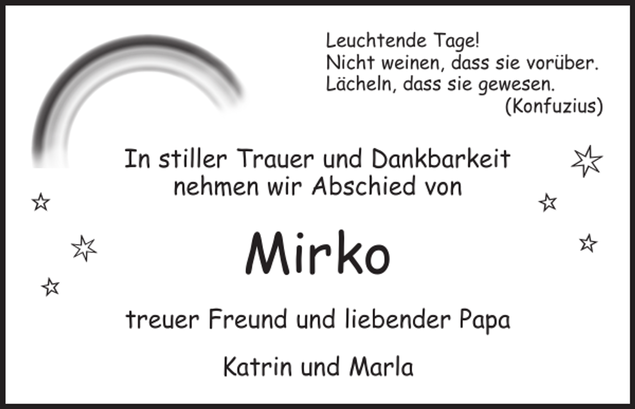 <p>Leuchtende Tage!<br />Nicht weinen, dass sie vorüber.<br />Lächeln, dass sie gewesen.<br />(Konfuzius)</p><p>In stiller Trauer und Dankbarkeit<br />nehmen wir Abschied von</p><p><br /></p><p></p><p>Mirko<br />treuer Freund und liebender Papa<br />Katrin und Marla</p><p></p><p></p><p></p>