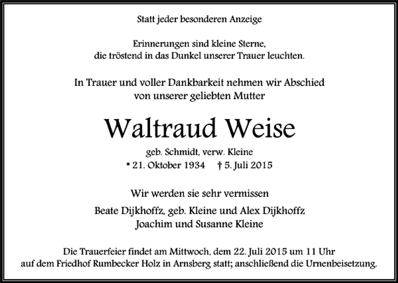 <p>Statt jeder besonderen Anzeige<br />Erinnerungen sind kleine Sterne,<br />die tröstend in das Dunkel unserer Trauer leuchten.</p><p>In Trauer und voller Dankbarkeit nehmen wir Abschied<br />von unserer geliebten Mutter</p><p>Waltraud Weise<br />geb. Schmidt, verw. Kleine<br />* 21. Oktober 1934 † 5. Juli 2015</p><p>Wir werden sie sehr vermissen<br />Beate Dijkhoffz, geb. Kleine und Alex Dijkhoffz<br />Joachim und Susanne Kleine<br />Die Trauerfeier findet am Mittwoch, dem 22. Juli 2015 um 11 Uhr<br />auf dem Friedhof Rumbecker Holz in Arnsberg statt; anschließend die Urnenbeisetzung.</p>