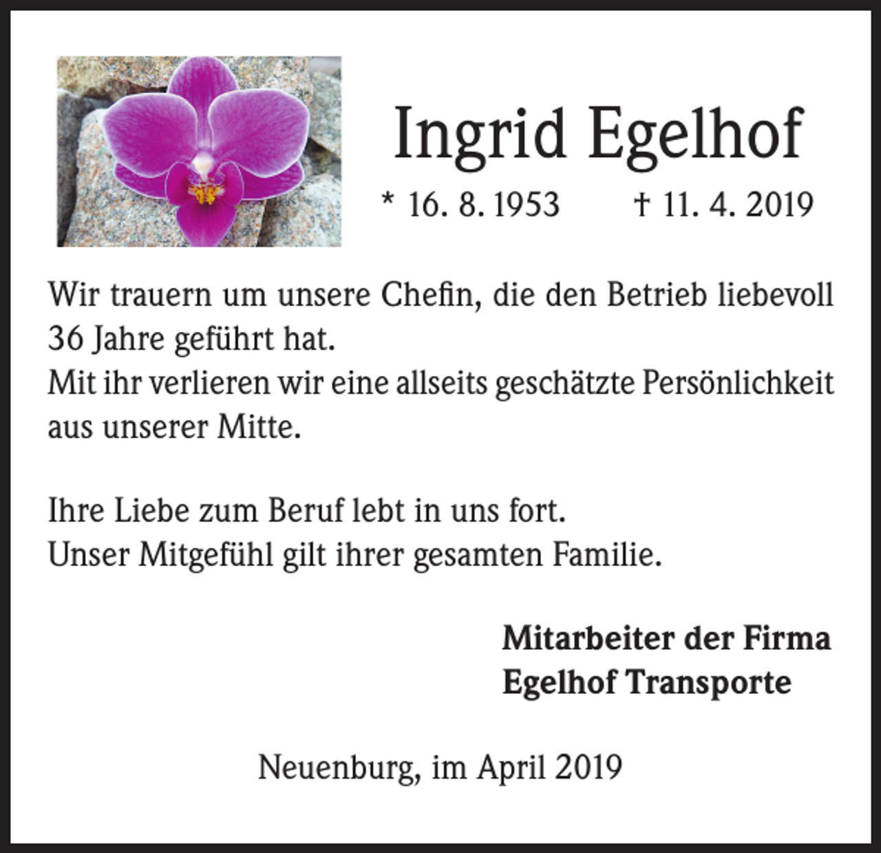 <p>Ingrid Egelhof<br />* 16. 8. 1953</p><p>† 11. 4. 2019</p><p>Wir trauern um unsere Chefin, die den Betrieb liebevoll<br />36 Jahre geführt hat.<br />Mit ihr verlieren wir eine allseits geschätzte Persönlichkeit<br />aus unserer Mitte.<br />Ihre Liebe zum Beruf lebt in uns fort.<br />Unser Mitgefühl gilt ihrer gesamten Familie.<br />Mitarbeiter der Firma<br />Egelhof Transporte<br />Neuenburg, im April 2019</p>
