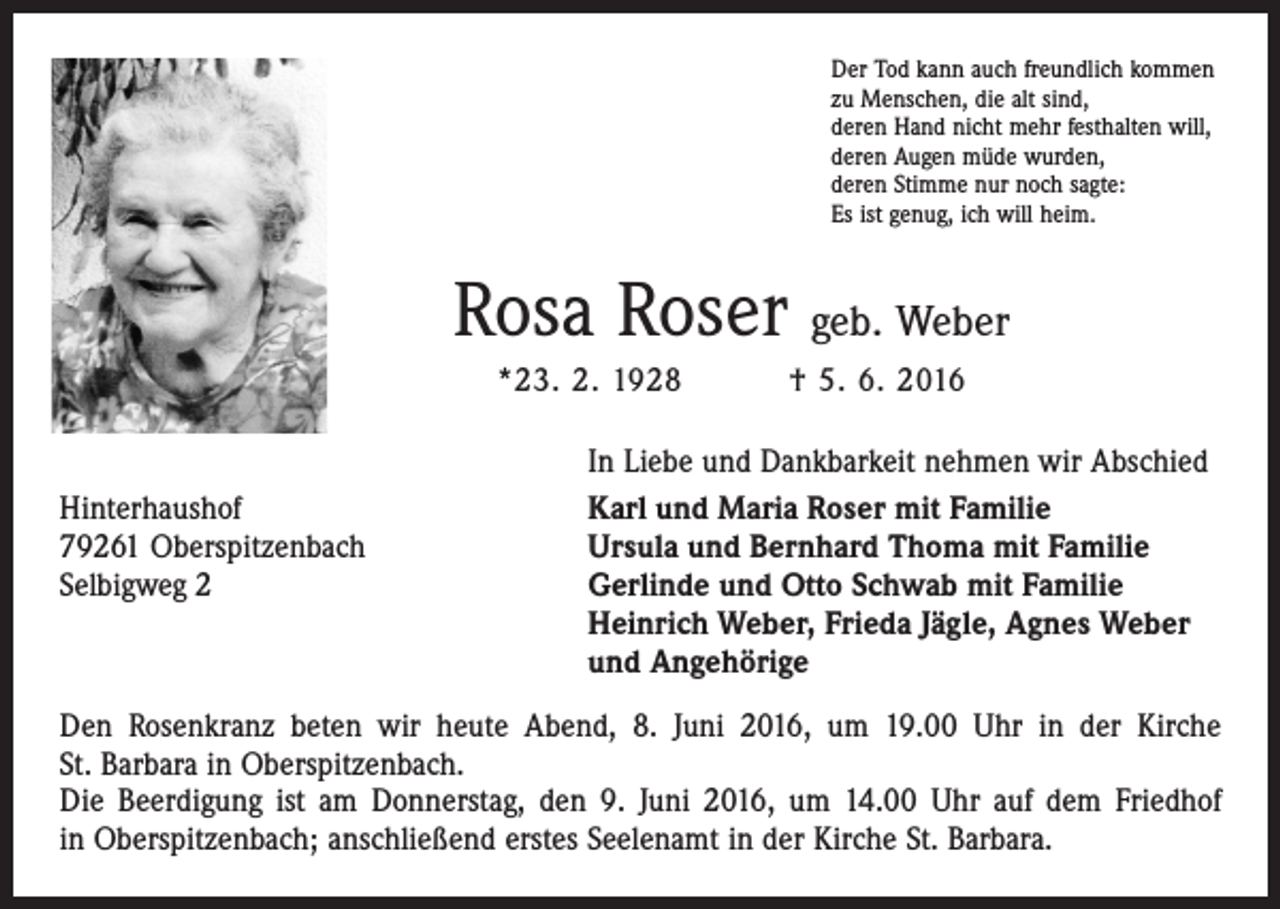 <p>Der Tod kann auch freundlich kommen<br />zu Menschen, die alt sind,<br />deren Hand nicht mehr festhalten will,<br />deren Augen müde wurden,<br />deren Stimme nur noch sagte:<br />Es ist genug, ich will heim.</p><p>Rosa Roser geb. Weber<br />*23. 2. 1928</p><p>† 5. 6. 2016</p><p>In Liebe und Dankbarkeit nehmen wir Abschied<br />Hinterhaushof<br />Karl und Maria Roser mit Familie<br />79261 Oberspitzenbach<br />Ursula und Bernhard Thoma mit Familie<br />Selbigweg 2<br />Gerlinde und Otto Schwab mit Familie<br />Heinrich Weber, Frieda Jägle, Agnes Weber<br />und Angehörige<br />Den Rosenkranz beten wir heute Abend, 8. Juni 2016, um 19.00 Uhr in der Kirche<br />St. Barbara in Oberspitzenbach.<br />Die Beerdigung ist am Donnerstag, den 9. Juni 2016, um 14.00 Uhr auf dem Friedhof<br />in ­Oberspitzenbach; anschließend erstes Seelenamt in der Kirche St. Barbara.</p>